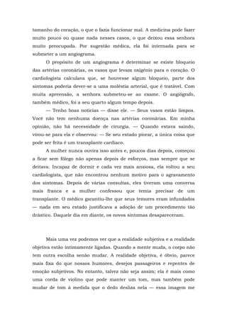 tamanho do coração, o que o fazia funcionar mal. A medicina pode fazer
muito pouco ou quase nada nesses casos, o que deixou essa senhora
muito preocupada. Por sugestão médica, ela foi internada para se
submeter a um angiograma.
O propósito de um angiograma é determinar se existe bloqueio
das artérias coronárias, os vasos que levam oxigênio para o coração. O
cardiologista calculava que, se houvesse algum bloqueio, parte dos
sintomas poderia dever-se a uma moléstia arterial, que é tratável. Com
muita apreensão, a senhora submeteu-se ao exame. O angiógrafo,
também médico, foi a seu quarto algum tempo depois.
— Tenho boas notícias — disse ele. — Seus vasos estão limpos.
Você não tem nenhuma doença nas artérias coronárias. Em minha
opinião, não há necessidade de cirurgia. — Quando estava saindo,
virou-se para ela e observou: — Se seu estado piorar, a única coisa que
pode ser feita é um transplante cardíaco.
A mulher nunca ouvira isso antes e, poucos dias depois, começou
a ficar sem fôlego não apenas depois de esforços, mas sempre que se
deitava. Incapaz de dormir e cada vez mais ansiosa, ela voltou a seu
cardiologista, que não encontrou nenhum motivo para o agravamento
dos sintomas. Depois de várias consultas, eles tiveram uma conversa
mais franca e a mulher confessou que temia precisar de um
transplante. O médico garantiu-lhe que seus temores eram infundados
— nada em seu estado justificava a adoção de um procedimento tão
drástico. Daquele dia em diante, os novos sintomas desapareceram.
Mais uma vez podemos ver que a realidade subjetiva e a realidade
objetiva estão intimamente ligadas. Quando a mente muda, o corpo não
tem outra escolha senão mudar. A realidade objetiva, é óbvio, parece
mais fixa do que nossos humores, desejos passageiros e repentes de
emoção subjetivos. No entanto, talvez não seja assim; ela é mais como
uma corda de violino que pode manter um tom, mas também pode
mudar de tom à medida que o dedo desliza nela — essa imagem me
 