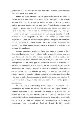 ocorreu quando eu pensava no caso de Chitra, narrado no início deste
livro, mas serve para todos nós.
O tom da corda é nosso nível de consciência. Esse é um atributo
interno básico, um ponto focal para onde convergem todos nossos
pensamentos, emoções e desejos, como um par de óculos de lentes
verdes, que faz o mundo todo parecer verde. A maioria das pessoas não
percebe o quanto seu tom é consistente, mas outras têm uma boa
consciência dele — uma pessoa deprimida irradia depressão, ainda que
se esforce para agir de uma maneira positiva; uma pessoa hostil pode
enervar todos os ocupantes de uma sala, mesmo ao dizer coisas
inofensivas. O nível de consciência das pessoas se ajusta em diretrizes
amplas. Ninguém é absolutamente hostil ou alegre, inteligente ou
simplório, satisfeito ou descontente; existem dezenas de gradações sutis
em cada personalidade.
O mais importante a salientar é que tudo o que se pensa e se faz é
determinado por esse ponto — não se pode, pensando, passar para um
nível de consciência mais alto ou mais baixo. Isso ajuda a explicar por
que a meditação não é simplesmente um outro modo de pensar ou de
introspecção — um erro que os ocidentais tendem a cometer. Na
verdade, ela é um meio para se deslizar até um novo tom. O processo de
transcender, ou “ir além”, desprende a mente de seu nível fixo e permite
que ela exista, nem que seja por um momento, sem nenhum nível. Ela
apenas vivencia o silêncio, vazia de emoções, impulsos, desejos, medos
e de tudo o mais. Depois, quando a mente volta a seu tom habitual (o
nível de consciência), ela adquiriu um pouco de liberdade para se
movimentar.
De um ponto de vista médico, uma doença pode representar uma
desafinação na corda do violino. No entanto, por algum motivo, o
sistema mente-corpo não consegue um modo de se soltar dali, de
deslizar para um tom mais saudável. Se isso for mesmo verdade, então
a meditação pode ser uma poderosa ferramenta terapêutica, permitindo
que o corpo se solte da doença. Os pesquisadores da meditação
perceberam esse potencial no final da década de 60, quando
 