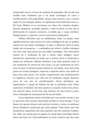 comparação com as normas do conjunto da população. Ela nos dá uma
medida mais verdadeira que a da idade cronológica de como o
envelhecimento está progredindo, porque duas pessoas com a mesma
idade, 55, por exemplo, podem ter organismos muito diferentes entre si.
De início, Wallace só se concentrou em testar três variáveis simples:
pressão sanguínea, acuidade auditiva e visão de perto. As três vão se
deteriorando de maneira constante, à medida que o corpo envelhece
biologicamente, e, portanto, servem como marcos adequados.
Wallace descobriu que os meditadores, como um grupo, eram
significativamente mais jovens em termos biológicos do que se poderia
esperar em sua idade cronológica. E mais, a diferença entre as duas
idades não era pequena — a meditadora que obteve a melhor contagem
era vinte anos mais jovem que sua idade cronológica. Uma descoberta
notável foi a verificação de que a menor idade biológica estava
diretamente relacionada ao tempo que a pessoa vinha se dedicando à
prática da meditação. Wallace descobriu uma linha divisória entre os
que meditavam há menos de cinco anos e os que meditavam há cinco
anos ou mais. O primeiro grupo mostrou-se, em média, cinco anos mais
jovem em termos biológicos, enquanto o segundo obteve uma média de
doze anos mais jovem. Um estudo complementar feito posteriormente
na Inglaterra concluiu que cada ano de meditação regular diminuiu
cerca de um ano no envelhecimento. Outra descoberta que
impressionou a equipe de Wallace foi que os pacientes mais velhos
mostraram resultados tão bons quanto as pessoas muito mais jovens.
Um paciente típico, de 60 anos, que meditava há cinco anos ou mais,
tinha a fisiologia de uma pessoa de 48 anos de idade.
Outro importante ponto levantado por esse notável estudo é que
os pacientes não estavam procurando envelhecer mais devagar. O que
faziam era apenas remover uma barreira invisível, e então as mudanças
físicas desejáveis aconteciam por conta própria. Tudo indica que esse
desabrochar espontâneo não seja específico das três variáveis medidas.
Em 1986, um estudo para os seguros de saúde Blue Cross-Blue Shield,
feitos com base em 2 mil meditadores em Iowa, mostrou que eles eram
 