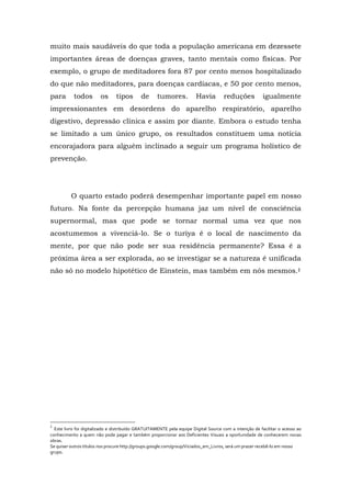 muito mais saudáveis do que toda a população americana em dezessete
importantes áreas de doenças graves, tanto mentais como físicas. Por
exemplo, o grupo de meditadores fora 87 por cento menos hospitalizado
do que não meditadores, para doenças cardíacas, e 50 por cento menos,
para todos os tipos de tumores. Havia reduções igualmente
impressionantes em desordens do aparelho respiratório, aparelho
digestivo, depressão clínica e assim por diante. Embora o estudo tenha
se limitado a um único grupo, os resultados constituem uma notícia
encorajadora para alguém inclinado a seguir um programa holístico de
prevenção.
O quarto estado poderá desempenhar importante papel em nosso
futuro. Na fonte da percepção humana jaz um nível de consciência
supernormal, mas que pode se tornar normal uma vez que nos
acostumemos a vivenciá-lo. Se o turiya é o local de nascimento da
mente, por que não pode ser sua residência permanente? Essa é a
próxima área a ser explorada, ao se investigar se a natureza é unificada
não só no modelo hipotético de Einstein, mas também em nós mesmos.‡
‡
Este livro foi digitalizado e distribuído GRATUITAMENTE pela equipe Digital Source com a intenção de facilitar o acesso ao
conhecimento a quem não pode pagar e também proporcionar aos Deficientes Visuais a oportunidade de conhecerem novas
obras.
Se quiser outros títulos nos procure http://groups.google.com/group/Viciados_em_Livros, será um prazer recebê-lo em nosso
grupo.
 