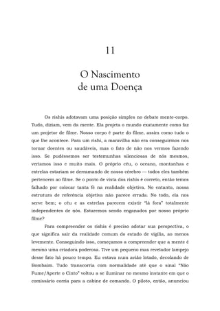 11
O Nascimento
de uma Doença
Os rishis adotavam uma posição simples no debate mente-corpo.
Tudo, diziam, vem da mente. Ela projeta o mundo exatamente como faz
um projetor de filme. Nosso corpo é parte do filme, assim como tudo o
que lhe acontece. Para um rishi, a maravilha não era conseguirmos nos
tornar doentes ou saudáveis, mas o fato de não nos vermos fazendo
isso. Se pudéssemos ser testemunhas silenciosas de nós mesmos,
veríamos isso e muito mais. O próprio céu, o oceano, montanhas e
estrelas estariam se derramando de nosso cérebro — todos eles também
pertencem ao filme. Se o ponto de vista dos rishis é correto, então temos
falhado por colocar tanta fé na realidade objetiva. No entanto, nossa
estrutura de referência objetiva não parece errada. No todo, ela nos
serve bem; o céu e as estrelas parecem existir “lá fora” totalmente
independentes de nós. Estaremos sendo enganados por nosso próprio
filme?
Para compreender os rishis é preciso adotar sua perspectiva, o
que significa sair da realidade comum do estado de vigília, ao menos
levemente. Conseguindo isso, começamos a compreender que a mente é
mesmo uma criadora poderosa. Tive um pequeno mas revelador lampejo
desse fato há pouco tempo. Eu estava num avião lotado, decolando de
Bombaim. Tudo transcorria com normalidade até que o sinal “Não
Fume/Aperte o Cinto” voltou a se iluminar no mesmo instante em que o
comissário corria para a cabine de comando. O piloto, então, anunciou
 