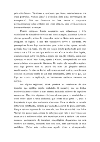 pelo alto-falante: “Senhores e senhoras, por favor, mantenham-se em
suas poltronas. Vamos voltar a Bombaim para uma aterrissagem de
emergência”. Sua voz denotava um leve tremor e, enquanto
permanecíamos todos sentados em tenso silêncio, uma jovem aeromoça
indiana começou a soluçar.
Poucos minutos depois pousamos aos solavancos e três
caminhões de bombeiros correram em nossa direção; podíamos ouvir as
sirenes gemendo, acima do ronco dos motores. Nada mais aconteceu.
Ninguém se dignou a nos dar explicações sobre o incidente. Os
passageiros foram logo conduzidos para outro avião; quase metade
preferiu ficar em terra. Eu não me sentia muito perturbado pelo que
acontecera e fui um dos que embarcaram. Cerca de dez dias depois,
quando peguei outro vôo, tinha a mente em paz. No entanto, assim que
apareceu o aviso “Não Fume/Aperte o Cinto”, acompanhado do som
característico, meu coração disparou. De início, não entendi o motivo,
mas logo percebi que eu criara em mim um pequeno reflexo
condicionado. Os cães de Pavlov salivavam ao ouvir o sino, e eu fiz meu
coração se acelerar diante de um som semelhante. Então notei que, tão
logo me ocorreu a explicação, os batimentos cardíacos voltaram ao
normal.
Por alguns segundos, estive presente ao nascimento de um
impulso que moldou minha realidade. É plausível que eu tenha
inadvertidamente criado a mim mesmo reunindo milhões de impulsos
como esse. Eles vêm rápidos e furiosos demais para eu analisá-los —
seria como pedir a uma cachoeira que conte suas gotas —, mas o
importante é que são totalmente abstratos. Para os rishis, o mundo
inteiro foi construído, camada por camada, a partir da pura abstração.
Porque nos entregamos de boa vontade, um filme de caubói com John
Wayne nos parece real, apesar de sabermos que tudo o que vemos são
raios de luz saltando sobre uma superfície plana e branca. Um sonho
consiste inteiramente de impulsos neurológicos disparando em seu
cérebro; no entanto, enquanto você está nele, está convencido de sua
realidade. (Todos nós conhecemos aquele tênue e desapontador
 
