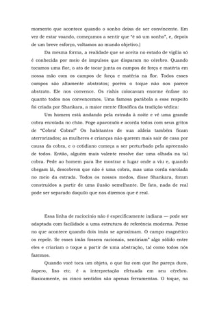 momento que acontece quando o sonho deixa de ser convincente. Em
vez de estar voando, começamos a sentir que “é só um sonho”, e, depois
de um breve esforço, voltamos ao mundo objetivo.)
Da mesma forma, a realidade que se aceita no estado de vigília só
é conhecida por meio de impulsos que disparam no cérebro. Quando
tocamos uma flor, o ato de tocar junta os campos de força e matéria em
nossa mão com os campos de força e matéria na flor. Todos esses
campos são altamente abstratos; porém o toque não nos parece
abstrato. Ele nos convence. Os rishis colocavam enorme ênfase no
quanto todos nos convencemos. Uma famosa parábola a esse respeito
foi criada por Shankara, a maior mente filosófica da tradição védica:
Um homem está andando pela estrada à noite e vê uma grande
cobra enrolada no chão. Foge apavorado e acorda todos com seus gritos
de “Cobra! Cobra!” Os habitantes de sua aldeia também ficam
aterrorizados; as mulheres e crianças não querem mais sair de casa por
causa da cobra, e o cotidiano começa a ser perturbado pela apreensão
de todos. Então, alguém mais valente resolve dar uma olhada na tal
cobra. Pede ao homem para lhe mostrar o lugar onde a viu e, quando
chegam lá, descobrem que não é uma cobra, mas uma corda enrolada
no meio da estrada. Todos os nossos medos, disse Shankara, foram
construídos a partir de uma ilusão semelhante. De fato, nada de real
pode ser separado daquilo que nos dizemos que é real.
Essa linha de raciocínio não é especificamente indiana — pode ser
adaptada com facilidade a uma estrutura de referência moderna. Pense
no que acontece quando dois ímãs se aproximam. O campo magnético
os repele. Se esses ímãs fossem racionais, sentiriam” algo sólido entre
eles e criariam o toque a partir de uma abstração, tal como todos nós
fazemos.
Quando você toca um objeto, o que faz com que lhe pareça duro,
áspero, liso etc. é a interpretação efetuada em seu cérebro.
Basicamente, os cinco sentidos são apenas ferramentas. O toque, na
 