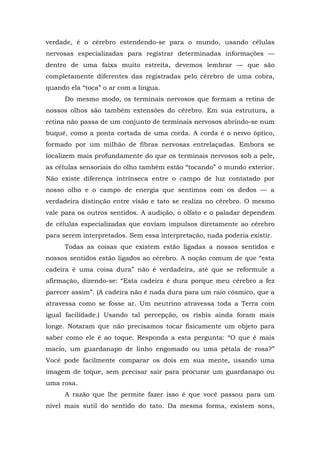 verdade, é o cérebro estendendo-se para o mundo, usando células
nervosas especializadas para registrar determinadas informações —
dentro de uma faixa muito estreita, devemos lembrar — que são
completamente diferentes das registradas pelo cérebro de uma cobra,
quando ela “toca” o ar com a língua.
Do mesmo modo, os terminais nervosos que formam a retina de
nossos olhos são também extensões do cérebro. Em sua estrutura, a
retina não passa de um conjunto de terminais nervosos abrindo-se num
buquê, como a ponta cortada de uma corda. A corda é o nervo óptico,
formado por um milhão de fibras nervosas entrelaçadas. Embora se
localizem mais profundamente do que os terminais nervosos sob a pele,
as células sensoriais do olho também estão “tocando” o mundo exterior.
Não existe diferença intrínseca entre o campo de luz contatado por
nosso olho e o campo de energia que sentimos com os dedos — a
verdadeira distinção entre visão e tato se realiza no cérebro. O mesmo
vale para os outros sentidos. A audição, o olfato e o paladar dependem
de células especializadas que enviam impulsos diretamente ao cérebro
para serem interpretados. Sem essa interpretação, nada poderia existir.
Todas as coisas que existem estão ligadas a nossos sentidos e
nossos sentidos estão ligados ao cérebro. A noção comum de que “esta
cadeira é uma coisa dura” não é verdadeira, até que se reformule a
afirmação, dizendo-se: “Esta cadeira é dura porque meu cérebro a fez
parecer assim”. (A cadeira não é nada dura para um raio cósmico, que a
atravessa como se fosse ar. Um neutrino atravessa toda a Terra com
igual facilidade.) Usando tal percepção, os rishis ainda foram mais
longe. Notaram que não precisamos tocar fisicamente um objeto para
saber como ele é ao toque. Responda a esta pergunta: “O que é mais
macio, um guardanapo de linho engomado ou uma pétala de rosa?”
Você pode facilmente comparar os dois em sua mente, usando uma
imagem de toque, sem precisar sair para procurar um guardanapo ou
uma rosa.
A razão que lhe permite fazer isso é que você passou para um
nível mais sutil do sentido do tato. Da mesma forma, existem sons,
 
