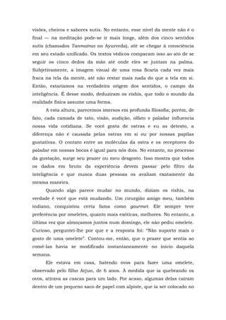 visões, cheiros e sabores sutis. No entanto, esse nível da mente não é o
final — na meditação pode-se ir mais longe, além dos cinco sentidos
sutis (chamados Tanmatras no Ayurveda), até se chegar à consciência
em seu estado unificado. Os textos védicos comparam isso ao ato de se
seguir os cinco dedos da mão até onde eles se juntam na palma.
Subjetivamente, a imagem visual de uma rosa ficaria cada vez mais
fraca na tela da mente, até não restar mais nada do que a tela em si.
Então, estaríamos na verdadeira origem dos sentidos, o campo da
inteligência. É desse modo, deduziram os rishis, que todo o mundo da
realidade física assume uma forma.
A esta altura, parecemos imersos em profunda filosofia; porém, de
fato, cada camada de tato, visão, audição, olfato e paladar influencia
nossa vida cotidiana. Se você gosta de ostras e eu as detesto, a
diferença não é causada pelas ostras em si ou por nossas papilas
gustativas. O contato entre as moléculas da ostra e os receptores do
paladar em nossas bocas é igual para nós dois. No entanto, no processo
da gustação, surge seu prazer ou meu desgosto. Isso mostra que todos
os dados em bruto da experiência devem passar pelo filtro da
inteligência e que nunca duas pessoas os avaliam exatamente da
mesma maneira.
Quando algo parece mudar no mundo, diziam os rishis, na
verdade é você que está mudando. Um cirurgião amigo meu, também
indiano, conquistou certa fama como gourmet. Ele sempre teve
preferência por omeletes, quanto mais exóticas, melhores. No entanto, a
última vez que almoçamos juntos num domingo, ele não pediu omelete.
Curioso, perguntei-lhe por que e a resposta foi: “Não suporto mais o
gosto de uma omelete”. Contou-me, então, que o prazer que sentia ao
comê-las havia se modificado instantaneamente no início daquela
semana.
Ele estava em casa, batendo ovos para fazer uma omelete,
observado pelo filho Arjun, de 6 anos. À medida que ia quebrando os
ovos, atirava as cascas para um lado. Por acaso, algumas delas caíram
dentro de um pequeno saco de papel com alpiste, que ia ser colocado no
 