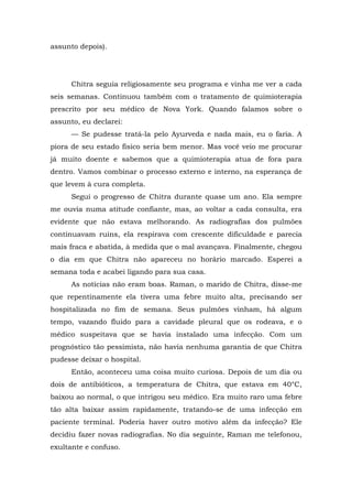 assunto depois).
Chitra seguia religiosamente seu programa e vinha me ver a cada
seis semanas. Continuou também com o tratamento de quimioterapia
prescrito por seu médico de Nova York. Quando falamos sobre o
assunto, eu declarei:
— Se pudesse tratá-la pelo Ayurveda e nada mais, eu o faria. A
piora de seu estado físico seria bem menor. Mas você veio me procurar
já muito doente e sabemos que a quimioterapia atua de fora para
dentro. Vamos combinar o processo externo e interno, na esperança de
que levem à cura completa.
Segui o progresso de Chitra durante quase um ano. Ela sempre
me ouvia numa atitude confiante, mas, ao voltar a cada consulta, era
evidente que não estava melhorando. As radiografias dos pulmões
continuavam ruins, ela respirava com crescente dificuldade e parecia
mais fraca e abatida, à medida que o mal avançava. Finalmente, chegou
o dia em que Chitra não apareceu no horário marcado. Esperei a
semana toda e acabei ligando para sua casa.
As notícias não eram boas. Raman, o marido de Chitra, disse-me
que repentinamente ela tivera uma febre muito alta, precisando ser
hospitalizada no fim de semana. Seus pulmões vinham, há algum
tempo, vazando fluido para a cavidade pleural que os rodeava, e o
médico suspeitava que se havia instalado uma infecção. Com um
prognóstico tão pessimista, não havia nenhuma garantia de que Chitra
pudesse deixar o hospital.
Então, aconteceu uma coisa muito curiosa. Depois de um dia ou
dois de antibióticos, a temperatura de Chitra, que estava em 40°C,
baixou ao normal, o que intrigou seu médico. Era muito raro uma febre
tão alta baixar assim rapidamente, tratando-se de uma infecção em
paciente terminal. Poderia haver outro motivo além da infecção? Ele
decidiu fazer novas radiografias. No dia seguinte, Raman me telefonou,
exultante e confuso.
 