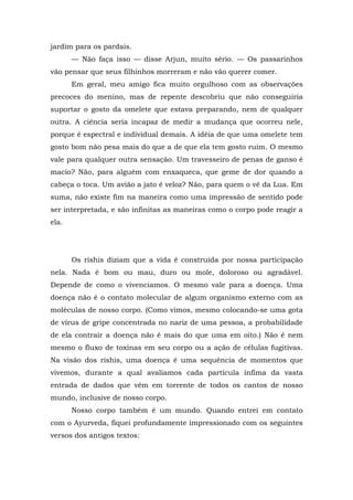 jardim para os pardais.
— Não faça isso — disse Arjun, muito sério. — Os passarinhos
vão pensar que seus filhinhos morreram e não vão querer comer.
Em geral, meu amigo fica muito orgulhoso com as observações
precoces do menino, mas de repente descobriu que não conseguiria
suportar o gosto da omelete que estava preparando, nem de qualquer
outra. A ciência seria incapaz de medir a mudança que ocorreu nele,
porque é espectral e individual demais. A idéia de que uma omelete tem
gosto bom não pesa mais do que a de que ela tem gosto ruim. O mesmo
vale para qualquer outra sensação. Um travesseiro de penas de ganso é
macio? Não, para alguém com enxaqueca, que geme de dor quando a
cabeça o toca. Um avião a jato é veloz? Não, para quem o vê da Lua. Em
suma, não existe fim na maneira como uma impressão de sentido pode
ser interpretada, e são infinitas as maneiras como o corpo pode reagir a
ela.
Os rishis diziam que a vida é construída por nossa participação
nela. Nada é bom ou mau, duro ou mole, doloroso ou agradável.
Depende de como o vivenciamos. O mesmo vale para a doença. Uma
doença não é o contato molecular de algum organismo externo com as
moléculas de nosso corpo. (Como vimos, mesmo colocando-se uma gota
de vírus de gripe concentrada no nariz de uma pessoa, a probabilidade
de ela contrair a doença não é mais do que uma em oito.) Não é nem
mesmo o fluxo de toxinas em seu corpo ou a ação de células fugitivas.
Na visão dos rishis, uma doença é uma sequência de momentos que
vivemos, durante a qual avaliamos cada partícula ínfima da vasta
entrada de dados que vêm em torrente de todos os cantos de nosso
mundo, inclusive de nosso corpo.
Nosso corpo também é um mundo. Quando entrei em contato
com o Ayurveda, fiquei profundamente impressionado com os seguintes
versos dos antigos textos:
 