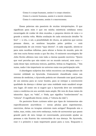 Como é o corpo humano, assim é o corpo cósmico.
Como é a mente humana, assim é a mente cósmica.
Como é o microcosmo, assim é o macrocosmo.
Essas palavras são passíveis de muitas interpretações. O que
significam para mim é que em minha existência cotidiana estou
encarregado de cuidar de dois mundos, o pequeno dentro de mim e o
grande a minha volta. Minha avaliação de cada minúsculo detalhe “lá
fora” — o céu, o sol, a possibilidade de chuva, as palavras que outras
pessoas dizem, as sombras lançadas pelos prédios — está
acompanhada de um evento “aqui dentro”. A cada segundo, abrem-se
para mim escolhas infinitas, para alterar a forma do mundo, pois ele
não tem outra forma senão a que lhe dou. O eminente neurologista Sir
John Eccles afirmou isso com toda a clareza quando escreveu: “Quero
que você perceba que não existe cor no mundo natural, nem sons —
nada desse tipo; nenhuma textura, padrões, beleza ou fragrância...” Em
suma, nada é tão importante no universo como sua participação nele.
A abordagem subjetiva dos rishis encontrou um desaguadouro de
enorme utilidade no Ayurveda. Comumente classificado como um
sistema de medicina, o Ayurveda poderia ser chamado com igual justiça
de um sistema para se curar ilusões, para se estirpar a convincente
qualidade da doença e deixar que uma realidade mais saudável ocupe
seu lugar. (O nome em si sugere que o Ayurveda deve ser entendido
como a medicina em seu sentido mais amplo. Ele vem de duas raízes do
sânscrito: Ayur, ou “vida”, e Veda, que significa “conhecimento” ou
“ciência”. O significado literal, então, é “ciência da vida”.)
Os pacientes ficam curiosos sobre que tipos de tratamentos são
especificamente aiurvédicos — novas pílulas para experimentar,
exercícios, dietas ou terapias orientais mais antigas? Respondo sim a
todos, mas, então, com certo embaraço, tenho de acrescentar que passo
grande parte de meu tempo só conversando, procurando ajudar as
pessoas a não ficarem tão convencidas de sua doença. No Ayurveda,
esse é o primeiro e mais importante passo para a cura. Enquanto o
 