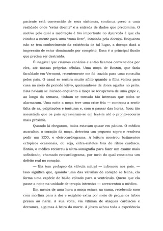 paciente está convencido de seus sintomas, continua preso a uma
realidade onde “estar doente” é a entrada de dados que predomina. O
motivo pelo qual a meditação é tão importante no Ayurveda é que ela
conduz a mente para uma “zona livre”, intocada pela doença. Enquanto
não se tem conhecimento da existência de tal lugar, a doença dará a
impressão de estar dominando por completo. Essa é a principal ilusão
que precisa ser destruída.
É inegável que criamos cenários e então ficamos convencidos por
eles, até nossas próprias células. Uma moça de Boston, que fazia
faculdade em Vermont, recentemente me foi trazida para uma consulta
pelos pais. O casal se sentira muito aflito quando a filha voltou para
casa no meio do período letivo, queixando-se de dores agudas no peito.
Elas haviam se iniciado enquanto a moça se recuperava de uma gripe e,
ao longo da semana, tinham se tornado tão intensas que todos se
alarmaram. Uma noite a moça teve uma crise feia — começou a sentir
falta de ar, palpitações e tonturas e, com o passar das horas, ficou tão
assustada que os pais apressaram-se em levá-la até o pronto-socorro
mais próximo.
Quando lá chegaram, todos estavam quase em pânico. O médico
auscultou o coração da moça, detectou um pequeno sopro e resolveu
pedir um ECG, o eletrocardiograma. A leitura mostrou batimentos
ectópicos ocasionais, ou seja, extra-sístoles fora do ritmo cardíaco.
Então, o médico recorreu à ultra-sonografia para fazer um exame mais
sofisticado, chamado ecocardiograma, por meio do qual constatou um
defeito real no coração.
— Ela tem prolapso da válvula mitral — informou aos pais. —
Isso significa que, quando uma das válvulas do coração se fecha, ela
forma uma espécie de balão voltado para o ventrículo. Quero que ela
passe a noite na unidade de terapia intensiva — acrescentou o médico.
Em menos de uma hora a moça estava na cama, recebendo soro
com morfina para a dor e oxigênio extra por meio de pequenos tubos
presos ao nariz. A sua volta, via vítimas de ataques cardíacos e
derrames, algumas à beira da morte. A jovem achou toda a experiência
 