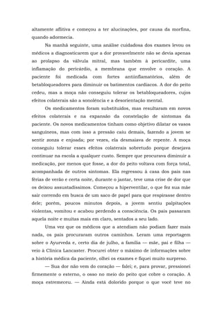 altamente aflitiva e começou a ter alucinações, por causa da morfina,
quando adormecia.
Na manhã seguinte, uma análise cuidadosa dos exames levou os
médicos a diagnosticarem que a dor provavelmente não se devia apenas
ao prolapso da válvula mitral, mas também à pericardite, uma
inflamação do pericárdio, a membrana que envolve o coração. A
paciente foi medicada com fortes antiinflamatórios, além de
betabloqueadores para diminuir os batimentos cardíacos. A dor do peito
cedeu, mas a moça não conseguiu tolerar os betabloqueadores, cujos
efeitos colaterais são a sonolência e a desorientação mental.
Os medicamentos foram substituídos, mas resultaram em novos
efeitos colaterais e na expansão da constelação de sintomas da
paciente. Os novos medicamentos tinham como objetivo dilatar os vasos
sanguíneos, mas com isso a pressão caiu demais, fazendo a jovem se
sentir zonza e enjoada; por vezes, ela desmaiava de repente. A moça
conseguiu tolerar esses efeitos colaterais sobretudo porque desejava
continuar na escola a qualquer custo. Sempre que procurava diminuir a
medicação, por menos que fosse, a dor do peito voltava com força total,
acompanhada de outros sintomas. Ela regressou à casa dos pais nas
férias de verão e certa noite, durante o jantar, teve uma crise de dor que
os deixou assustadíssimos. Começou a hiperventilar, o que fez sua mãe
sair correndo em busca de um saco de papel para que respirasse dentro
dele; porém, poucos minutos depois, a jovem sentiu palpitações
violentas, vomitou e acabou perdendo a consciência. Os pais passaram
aquela noite e muitas mais em claro, sentados a seu lado.
Uma vez que os médicos que a atendiam não podiam fazer mais
nada, os pais procuraram outros caminhos. Leram uma reportagem
sobre o Ayurveda e, certo dia de julho, a família — mãe, pai e filha —
veio à Clínica Lancaster. Procurei obter o máximo de informações sobre
a história médica da paciente, olhei os exames e fiquei muito surpreso.
— Sua dor não vem do coração — falei; e, para provar, pressionei
firmemente o esterno, o osso no meio do peito que cobre o coração. A
moça estremeceu. — Ainda está dolorido porque o que você teve no
 