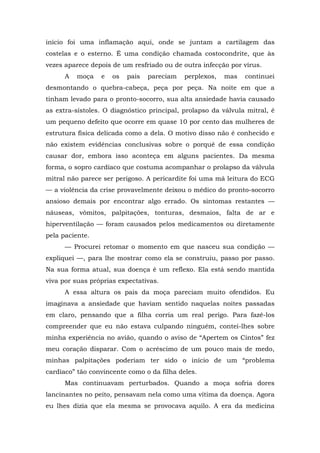 início foi uma inflamação aqui, onde se juntam a cartilagem das
costelas e o esterno. É uma condição chamada costocondrite, que às
vezes aparece depois de um resfriado ou de outra infecção por vírus.
A moça e os pais pareciam perplexos, mas continuei
desmontando o quebra-cabeça, peça por peça. Na noite em que a
tinham levado para o pronto-socorro, sua alta ansiedade havia causado
as extra-sístoles. O diagnóstico principal, prolapso da válvula mitral, é
um pequeno defeito que ocorre em quase 10 por cento das mulheres de
estrutura física delicada como a dela. O motivo disso não é conhecido e
não existem evidências conclusivas sobre o porquê de essa condição
causar dor, embora isso aconteça em alguns pacientes. Da mesma
forma, o sopro cardíaco que costuma acompanhar o prolapso da válvula
mitral não parece ser perigoso. A pericardite foi uma má leitura do ECG
— a violência da crise provavelmente deixou o médico do pronto-socorro
ansioso demais por encontrar algo errado. Os sintomas restantes —
náuseas, vômitos, palpitações, tonturas, desmaios, falta de ar e
hiperventilação — foram causados pelos medicamentos ou diretamente
pela paciente.
— Procurei retomar o momento em que nasceu sua condição —
expliquei —, para lhe mostrar como ela se construiu, passo por passo.
Na sua forma atual, sua doença é um reflexo. Ela está sendo mantida
viva por suas próprias expectativas.
A essa altura os pais da moça pareciam muito ofendidos. Eu
imaginava a ansiedade que haviam sentido naquelas noites passadas
em claro, pensando que a filha corria um real perigo. Para fazê-los
compreender que eu não estava culpando ninguém, contei-lhes sobre
minha experiência no avião, quando o aviso de “Apertem os Cintos” fez
meu coração disparar. Com o acréscimo de um pouco mais de medo,
minhas palpitações poderiam ter sido o início de um “problema
cardíaco” tão convincente como o da filha deles.
Mas continuavam perturbados. Quando a moça sofria dores
lancinantes no peito, pensavam nela como uma vítima da doença. Agora
eu lhes dizia que ela mesma se provocava aquilo. A era da medicina
 