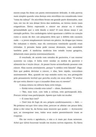 mente-corpo fez disso um ponto extremamente delicado. A vida parecia
mais simples quando uma doença sem micróbios era considerada como
“coisa da cabeça”. Os micróbios foram em grande parte dominados, mas
isso, em vez de nos deixar livres das moléstias, as tornou muito mais
enigmáticas. Estou esperando o câncer me atacar ou é minha
personalidade que o está dando a mim? O caso dessa moça é um
exemplo perfeito. Um cardiologista talvez apontasse o defeito no coração
como a causa da dor; um psiquiatra diria que o defeito não causava
nada — a jovem simplesmente entrara em pânico. As drogas que tomou
lhe induziam o vômito, mas ela continuava vomitando quando eram
retiradas. A pressão baixa pode causar desmaios, mas ansiedade
também pode. A medicina moderna tem estado numa gangorra,
debatendo esses pontos interminavelmente.
O resultado, de acordo com estudos de pacientes, é um enorme
aumento na culpa. A linha entre sondar os medos do paciente e
alimentá-los é muito tênue. Já passei horas aconselhando pessoas com
câncer. Elas ouvem atentamente, porque “o médico está falando”. Digo-
lhes que podem derrotar o câncer, e elas, bem rápido, concordam
ansiosamente. Mas, quando me vejo sozinho outra vez, sou perseguido
pelo pensamento terrível que percebo oculto em seus olhos: “O senhor
diz que estou doente e que o causador disso sou eu mesmo”.
A moça estava em silêncio fazia certo tempo.
— Então estou criando esta coisa? — disse, finalmente.
— Não, mas você, com toda a certeza, está participando dela.
Procure retirar essa participação. Aposto que tudo vai mudar.
— E como faço isso?
— Você tem de fugir de seu próprio condicionamento — falei. —
Na próxima vez que tiver uma crise, procure se afastar um pouco dela;
deixe a dor estar lá, da forma mais inocente que puder. — Acrescentei
que, se conseguisse isso, todos seus males provavelmente iriam se
evaporar.
Ela me ouviu e agradeceu, e não a vi mais por duas semanas.
Achei que talvez houvesse tocado em muitos nervos expostos. Eu fizera
 