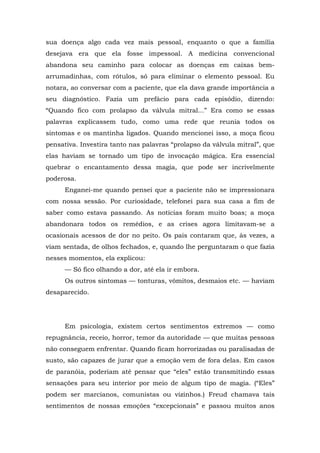 sua doença algo cada vez mais pessoal, enquanto o que a família
desejava era que ela fosse impessoal. A medicina convencional
abandona seu caminho para colocar as doenças em caixas bem-
arrumadinhas, com rótulos, só para eliminar o elemento pessoal. Eu
notara, ao conversar com a paciente, que ela dava grande importância a
seu diagnóstico. Fazia um prefácio para cada episódio, dizendo:
“Quando fico com prolapso da válvula mitral...” Era como se essas
palavras explicassem tudo, como uma rede que reunia todos os
sintomas e os mantinha ligados. Quando mencionei isso, a moça ficou
pensativa. Investira tanto nas palavras “prolapso da válvula mitral”, que
elas haviam se tornado um tipo de invocação mágica. Era essencial
quebrar o encantamento dessa magia, que pode ser incrivelmente
poderosa.
Enganei-me quando pensei que a paciente não se impressionara
com nossa sessão. Por curiosidade, telefonei para sua casa a fim de
saber como estava passando. As notícias foram muito boas; a moça
abandonara todos os remédios, e as crises agora limitavam-se a
ocasionais acessos de dor no peito. Os pais contaram que, às vezes, a
viam sentada, de olhos fechados, e, quando lhe perguntaram o que fazia
nesses momentos, ela explicou:
— Só fico olhando a dor, até ela ir embora.
Os outros sintomas — tonturas, vômitos, desmaios etc. — haviam
desaparecido.
Em psicologia, existem certos sentimentos extremos — como
repugnância, receio, horror, temor da autoridade — que muitas pessoas
não conseguem enfrentar. Quando ficam horrorizadas ou paralisadas de
susto, são capazes de jurar que a emoção vem de fora delas. Em casos
de paranóia, poderiam até pensar que “eles” estão transmitindo essas
sensações para seu interior por meio de algum tipo de magia. (“Eles”
podem ser marcianos, comunistas ou vizinhos.) Freud chamava tais
sentimentos de nossas emoções “excepcionais” e passou muitos anos
 