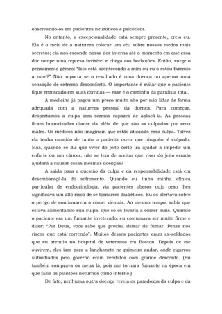 observando-os em pacientes neuróticos e psicóticos.
No entanto, a excepcionalidade está sempre presente, creio eu.
Ela é o meio de a natureza colocar um véu sobre nossos medos mais
secretos; ela nos esconde nossa dor interna até o momento em que essa
dor rompe uma represa invisível e chega aos borbotões. Então, surge o
pensamento gêmeo: “Isto está acontecendo a mim ou eu o estou fazendo
a mim?” Não importa se o resultado é uma doença ou apenas uma
sensação de extremo desconforto. O importante é evitar que o paciente
fique enroscado em suas dúvidas — esse é o caminho da paralisia total.
A medicina já pagou um preço muito alto por não lidar de forma
adequada com a natureza pessoal da doença. Para começar,
despertamos a culpa sem sermos capazes de aplacá-la. As pessoas
ficam horrorizadas diante da idéia de que são as culpadas por seus
males. Os médicos não imaginam que estão atiçando essa culpa. Talvez
ela tenha nascido de tanto o paciente ouvir que ninguém é culpado.
Mas, quando se diz que viver do jeito certo irá ajudar a impedir um
enfarte ou um câncer, não se tem de aceitar que viver do jeito errado
ajudará a causar essas mesmas doenças?
A saída para a questão da culpa e da responsabilidade está em
desembaraçá-la do sofrimento. Quando eu tinha minha clínica
particular de endocrinologia, via pacientes obesos cujo peso lhes
significava um alto risco de se tornarem diabéticos. Eu os alertava sobre
o perigo de continuarem a comer demais. Ao mesmo tempo, sabia que
estava alimentando sua culpa, que só os levaria a comer mais. Quando
o paciente era um fumante inveterado, eu costumava ser muito firme e
dizer: “Por Deus, você sabe que precisa deixar de fumar. Pense nos
riscos que está correndo”. Muitos desses pacientes eram ex-soldados
que eu atendia no hospital de veteranos em Boston. Depois de me
ouvirem, eles iam para a lanchonete no primeiro andar, onde cigarros
subsidiados pelo governo eram vendidos com grande desconto. (Eu
também comprava os meus lá, pois me tornara fumante na época em
que fazia os plantões noturnos como interno.)
De fato, nenhuma outra doença revela os paradoxos da culpa e da
 