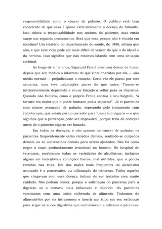 responsabilidade como o câncer de pulmão. O público está bem
consciente de que essa é quase exclusivamente a doença do fumante.
Isso coloca a responsabilidade nos ombros do paciente, mas então
surge um segundo pensamento. Será que essa pessoa não é viciada em
nicotina? Um relatório do departamento de saúde, de 1988, afirma que
sim, e que esse vício pode ser mais difícil de vencer do que o do álcool e
da heroína. Isso significa que não estamos lidando com uma situação
racional.
Ao longo de vinte anos, Sigmund Freud procurou deixar de fumar
depois que seu médico o informou de que vinte charutos por dia — sua
média normal — prejudicavam o coração. Certa vez ele parou por sete
semanas, mas teve palpitações piores do que antes. Tornou-se
intoleravelmente deprimido e viu-se forçado a voltar para os charutos.
Quando não fumava, como o próprio Freud contou a seu biógrafo, “a
tortura era maior que o poder humano podia suportar”. Já vi pacientes
com câncer avançado de pulmão, esperando pelo tratamento com
radioterapia, que saíam para o corredor para fumar um cigarro — o que
significa que a prevenção pode ser impossível, porque teria de começar
antes de o primeiro cigarro ser fumado.
Em todas as doenças, e não apenas no câncer de pulmão, os
pacientes frequentemente estão viciados demais, sentindo-se culpados
demais ou só convencidos demais para serem ajudados. Não há como
negar o traço profundamente irracional no homem. No hospital de
veteranos, recebíamos todas as variedades de alcoólatras, inclusive
alguns em lamentáveis condições físicas, mal nutridos, que a polícia
recolhia nas ruas. Um dos males mais frequentes do alcoolismo
avançado é a pancreatite, ou inflamação do pâncreas. Todos aqueles
que chegavam com essa doença tinham de ser tratados com muito
cuidado. Não podiam comer, porque a solicitação do pâncreas para a
digestão só o tornava mais inflamado e dolorido. Os pacientes
vomitavam com uma única colherada de alimento. Tínhamos de
alimentá-los por via intravenosa e inserir um tubo em seu estômago
para sugar os sucos digestivos que continuavam a inflamar o pâncreas.
 