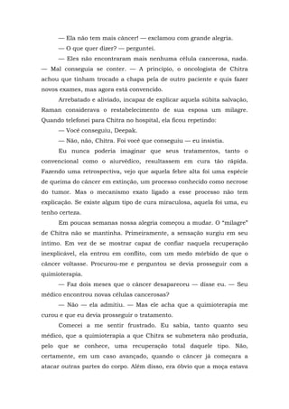 — Ela não tem mais câncer! — exclamou com grande alegria.
— O que quer dizer? — perguntei.
— Eles não encontraram mais nenhuma célula cancerosa, nada.
— Mal conseguia se conter. — A princípio, o oncologista de Chitra
achou que tinham trocado a chapa pela de outro paciente e quis fazer
novos exames, mas agora está convencido.
Arrebatado e aliviado, incapaz de explicar aquela súbita salvação,
Raman considerava o restabelecimento de sua esposa um milagre.
Quando telefonei para Chitra no hospital, ela ficou repetindo:
— Você conseguiu, Deepak.
— Não, não, Chitra. Foi você que conseguiu — eu insistia.
Eu nunca poderia imaginar que seus tratamentos, tanto o
convencional como o aiurvédico, resultassem em cura tão rápida.
Fazendo uma retrospectiva, vejo que aquela febre alta foi uma espécie
de queima do câncer em extinção, um processo conhecido como necrose
do tumor. Mas o mecanismo exato ligado a esse processo não tem
explicação. Se existe algum tipo de cura miraculosa, aquela foi uma, eu
tenho certeza.
Em poucas semanas nossa alegria começou a mudar. O “milagre”
de Chitra não se mantinha. Primeiramente, a sensação surgiu em seu
íntimo. Em vez de se mostrar capaz de confiar naquela recuperação
inexplicável, ela entrou em conflito, com um medo mórbido de que o
câncer voltasse. Procurou-me e perguntou se devia prosseguir com a
quimioterapia.
— Faz dois meses que o câncer desapareceu — disse eu. — Seu
médico encontrou novas células cancerosas?
— Não — ela admitiu. — Mas ele acha que a quimioterapia me
curou e que eu devia prosseguir o tratamento.
Comecei a me sentir frustrado. Eu sabia, tanto quanto seu
médico, que a quimioterapia a que Chitra se submetera não produzia,
pelo que se conhece, uma recuperação total daquele tipo. Não,
certamente, em um caso avançado, quando o câncer já começara a
atacar outras partes do corpo. Além disso, era óbvio que a moça estava
 
