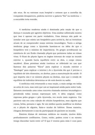 são seus. Se eu entrasse num hospital e notasse que a centelha da
compaixão desapareceu, poderia escrever a palavra “fim” na medicina —
a escuridão teria vencido.
A medicina moderna ainda é dominada pela noção de que a
doença é causada por agentes objetivos. Uma análise sofisticada mostra
que isso é apenas em parte verdadeiro. Uma doença não pode se
instalar sem que exista um hospedeiro para aceitá-la, daí as tentativas
atuais de se compreender nosso sistema imunológico. Tanto a antiga
medicina grega como o Ayurveda baseiam-se na idéia de que o
hospedeiro tem o máximo de importância. Os gregos acreditavam na
existência de um fluido chamado physis que permeava todas as coisas
vivas. O fluxo do physis ligava os órgãos internos do corpo ao mundo
exterior e, quando havia equilíbrio entre os dois, o corpo estava
saudável. (Essa premissa ainda continua se refletindo no uso que
fazemos das palavras “física” para explicar o mundo exterior e
“fisiologia” para explicar o interior.) Já o Ayurveda diz que é preciso o
equilíbrio de três elementos, os doshas, para a manutenção da saúde. O
que importa não é se existem physis ou doshas, mas que o estado de
equilíbrio do indivíduo determina se ele está doente ou sadio.
A medicina está retornando a essa noção, a mais antiga em todas
as artes de cura, mas noto que um ar impessoal ainda paira sobre tudo.
Estamos montando uma coisa concreta chamada sistema imunológico e
prendendo todas nossas esperanças nele. A idéia original, como
expressa pelos gregos e pelo Ayurveda, era muito mais orgânica. Um
paciente não era uma coleção de células hospedeiras, mas alguém que
comia, bebia, pensava e agia. Se um médico queria modificar os doshas
ou o physis de alguém, fazia-o mudar de hábitos. Dessa maneira,
chegava diretamente à raiz da participação do paciente no mundo.
Existem dúzias de sistemas médicos no mundo, muitos deles
profundamente conflitantes. Como, então, podem curar e ao mesmo
tempo discordar tanto entre si? O que é veneno para mim é cura para
 