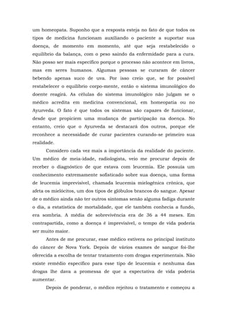 um homeopata. Suponho que a resposta esteja no fato de que todos os
tipos de medicina funcionam auxiliando o paciente a suportar sua
doença, de momento em momento, até que seja restabelecido o
equilíbrio da balança, com o peso saindo da enfermidade para a cura.
Não posso ser mais específico porque o processo não acontece em livros,
mas em seres humanos. Algumas pessoas se curaram de câncer
bebendo apenas suco de uva. Por isso creio que, se for possível
restabelecer o equilíbrio corpo-mente, então o sistema imunológico do
doente reagirá. As células do sistema imunológico não julgam se o
médico acredita em medicina convencional, em homeopatia ou no
Ayurveda. O fato é que todos os sistemas são capazes de funcionar,
desde que propiciem uma mudança de participação na doença. No
entanto, creio que o Ayurveda se destacará dos outros, porque ele
reconhece a necessidade de curar pacientes curando-se primeiro sua
realidade.
Considero cada vez mais a importância da realidade do paciente.
Um médico de meia-idade, radiologista, veio me procurar depois de
receber o diagnóstico de que estava com leucemia. Ele possuía um
conhecimento extremamente sofisticado sobre sua doença, uma forma
de leucemia imprevisível, chamada leucemia mielogênica crônica, que
afeta os mielócitos, um dos tipos de glóbulos brancos do sangue. Apesar
de o médico ainda não ter outros sintomas senão alguma fadiga durante
o dia, a estatística de mortalidade, que ele também conhecia a fundo,
era sombria. A média de sobrevivência era de 36 a 44 meses. Em
contrapartida, como a doença é imprevisível, o tempo de vida poderia
ser muito maior.
Antes de me procurar, esse médico estivera no principal instituto
do câncer de Nova York. Depois de vários exames de sangue foi-lhe
oferecida a escolha de tentar tratamento com drogas experimentais. Não
existe remédio específico para esse tipo de leucemia e nenhuma das
drogas lhe dava a promessa de que a expectativa de vida poderia
aumentar.
Depois de ponderar, o médico rejeitou o tratamento e começou a
 