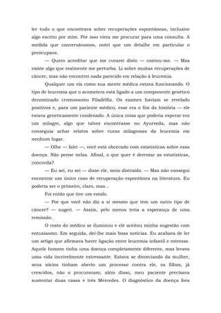 ler tudo o que encontrava sobre recuperações espontâneas, inclusive
algo escrito por mim. Por isso viera me procurar para uma consulta. A
medida que conversávamos, notei que um detalhe em particular o
preocupava.
— Quero acreditar que me curarei disto — contou-me. — Mas
existe algo que realmente me perturba. Li sobre muitas recuperações de
câncer, mas não encontrei nada parecido em relação à leucemia.
Qualquer um via como sua mente médica estava funcionando. O
tipo de leucemia que o acometera está ligado a um componente genético
denominado cromossomo Filadélfia. Os exames haviam se revelado
positivos e, para um paciente médico, esse era o fim da história — ele
estava geneticamente condenado. A única coisa que poderia esperar era
um milagre, algo que talvez encontrasse no Ayurveda, mas não
conseguia achar relatos sobre curas milagrosas da leucemia em
nenhum lugar.
— Olhe — falei —, você está obcecado com estatísticas sobre essa
doença. Não pense nelas. Afinal, o que quer é derrotar as estatísticas,
concorda?
— Eu sei, eu sei — disse ele, meio distraído. — Mas não consegui
encontrar um único caso de recuperação espontânea na literatura. Eu
poderia ser o primeiro, claro, mas...
Foi então que tive um estalo.
— Por que você não diz a si mesmo que tem um outro tipo de
câncer? — sugeri. — Assim, pelo menos teria a esperança de uma
remissão.
O rosto do médico se iluminou e ele aceitou minha sugestão com
entusiasmo. Em seguida, dei-lhe mais boas notícias. Eu acabara de ler
um artigo que afirmava haver ligação entre leucemia infantil e estresse.
Aquele homem tinha uma doença completamente diferente, mas levava
uma vida incrivelmente estressante. Estava se divorciando da mulher,
seus sócios tinham aberto um processo contra ele, os filhos, já
crescidos, não o procuravam; além disso, meu paciente precisava
sustentar duas casas e três Mercedes. O diagnóstico da doença fora
 