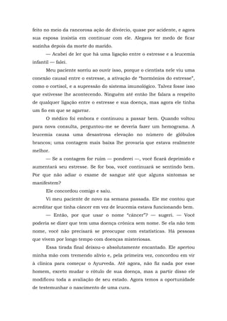 feito no meio da rancorosa ação de divórcio, quase por acidente, e agora
sua esposa insistia em continuar com ele. Alegava ter medo de ficar
sozinha depois da morte do marido.
— Acabei de ler que há uma ligação entre o estresse e a leucemia
infantil — falei.
Meu paciente sorriu ao ouvir isso, porque o cientista nele viu uma
conexão causal entre o estresse, a ativação de “hormônios do estresse”,
como o cortisol, e a supressão do sistema imunológico. Talvez fosse isso
que estivesse lhe acontecendo. Ninguém até então lhe falara a respeito
de qualquer ligação entre o estresse e sua doença, mas agora ele tinha
um fio em que se agarrar.
O médico foi embora e continuou a passar bem. Quando voltou
para nova consulta, perguntou-me se deveria fazer um hemograma. A
leucemia causa uma desastrosa elevação no número de glóbulos
brancos; uma contagem mais baixa lhe provaria que estava realmente
melhor.
— Se a contagem for ruim — ponderei —, você ficará deprimido e
aumentará seu estresse. Se for boa, você continuará se sentindo bem.
Por que não adiar o exame de sangue até que alguns sintomas se
manifestem?
Ele concordou comigo e saiu.
Vi meu paciente de novo na semana passada. Ele me contou que
acreditar que tinha câncer em vez de leucemia estava funcionando bem.
— Então, por que usar o nome “câncer”? — sugeri. — Você
poderia se dizer que tem uma doença crônica sem nome. Se ela não tem
nome, você não precisará se preocupar com estatísticas. Há pessoas
que vivem por longo tempo com doenças misteriosas.
Essa tirada final deixou-o absolutamente encantado. Ele apertou
minha mão com tremendo alívio e, pela primeira vez, concordou em vir
à clínica para começar o Ayurveda. Até agora, não fiz nada por esse
homem, exceto mudar o rótulo de sua doença, mas a partir disso ele
modificou toda a avaliação de seu estado. Agora temos a oportunidade
de testemunhar o nascimento de uma cura.
 