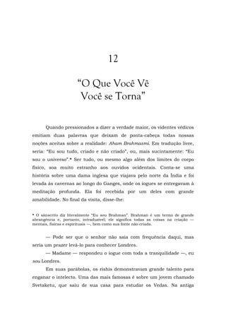 12
“O Que Você Vê
Você se Torna”
Quando pressionados a dizer a verdade maior, os videntes védicos
emitiam duas palavras que deixam de ponta-cabeça todas nossas
noções aceitas sobre a realidade: Aham Brahmasmi. Em tradução livre,
seria: “Eu sou tudo, criado e não criado”, ou, mais sucintamente: “Eu
sou o universo”.* Ser tudo, ou mesmo algo além dos limites do corpo
físico, soa muito estranho aos ouvidos ocidentais. Conta-se uma
história sobre uma dama inglesa que viajava pelo norte da Índia e foi
levada às cavernas ao longo do Ganges, onde os iogues se entregavam à
meditação profunda. Ela foi recebida por um deles com grande
amabilidade. No final da visita, disse-lhe:
* O sânscrito diz literalmente “Eu sou Brahman”. Brahman é um termo de grande
abrangência e, portanto, intraduzível; ele significa todas as coisas na criação —
mentais, físicas e espirituais —, bem como sua fonte não criada.
— Pode ser que o senhor não saia com frequência daqui, mas
seria um prazer levá-lo para conhecer Londres.
— Madame — respondeu o iogue com toda a tranquilidade —, eu
sou Londres.
Em suas parábolas, os rishis demonstravam grande talento para
enganar o intelecto. Uma das mais famosas é sobre um jovem chamado
Svetaketu, que saiu de sua casa para estudar os Vedas. Na antiga
 