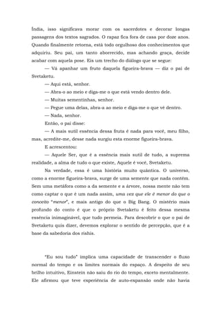 Índia, isso significava morar com os sacerdotes e decorar longas
passagens dos textos sagrados. O rapaz fica fora de casa por doze anos.
Quando finalmente retorna, está todo orgulhoso dos conhecimentos que
adquiriu. Seu pai, um tanto aborrecido, mas achando graça, decide
acabar com aquela pose. Eis um trecho do diálogo que se segue:
— Vá apanhar um fruto daquela figueira-brava — diz o pai de
Svetaketu.
— Aqui está, senhor.
— Abra-o ao meio e diga-me o que está vendo dentro dele.
— Muitas sementinhas, senhor.
— Pegue uma delas, abra-a ao meio e diga-me o que vê dentro.
— Nada, senhor.
Então, o pai disse:
— A mais sutil essência dessa fruta é nada para você, meu filho,
mas, acredite-me, desse nada surgiu esta enorme figueira-brava.
E acrescentou:
— Aquele Ser, que é a essência mais sutil de tudo, a suprema
realidade, a alma de tudo o que existe, Aquele é você, Svetaketu.
Na verdade, essa é uma história muito quântica. O universo,
como a enorme figueira-brava, surge de uma semente que nada contém.
Sem uma metáfora como a da semente e a árvore, nossa mente não tem
como captar o que é um nada assim, uma vez que ele é menor do que o
conceito “menor”, e mais antigo do que o Big Bang. O mistério mais
profundo do conto é que o próprio Svetaketu é feito dessa mesma
essência inimaginável, que tudo permeia. Para descobrir o que o pai de
Svetaketu quis dizer, devemos explorar o sentido de percepção, que é a
base da sabedoria dos rishis.
“Eu sou tudo” implica uma capacidade de transcender o fluxo
normal do tempo e os limites normais do espaço. A despeito de seu
brilho intuitivo, Einstein não saiu do rio do tempo, exceto mentalmente.
Ele afirmou que teve experiência de auto-expansão onde não havia
 