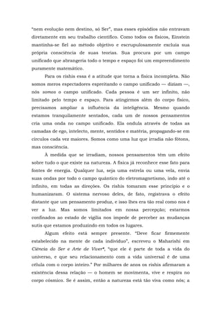 “nem evolução nem destino, só Ser”, mas esses episódios não entravam
diretamente em seu trabalho científico. Como todos os físicos, Einstein
mantinha-se fiel ao método objetivo e escrupulosamente excluía sua
própria consciência de suas teorias. Sua procura por um campo
unificado que abrangeria todo o tempo e espaço foi um empreendimento
puramente matemático.
Para os rishis essa é a atitude que torna a física incompleta. Não
somos meros espectadores espreitando o campo unificado — diziam —,
nós somos o campo unificado. Cada pessoa é um ser infinito, não
limitado pelo tempo e espaço. Para atingirmos além do corpo físico,
precisamos ampliar a influência da inteligência. Mesmo quando
estamos tranquilamente sentados, cada um de nossos pensamentos
cria uma onda no campo unificado. Ela ondula através de todas as
camadas de ego, intelecto, mente, sentidos e matéria, propagando-se em
círculos cada vez maiores. Somos como uma luz que irradia não fótons,
mas consciência.
À medida que se irradiam, nossos pensamentos têm um efeito
sobre tudo o que existe na natureza. A física já reconhece esse fato para
fontes de energia. Qualquer luz, seja uma estrela ou uma vela, envia
suas ondas por todo o campo quântico do eletromagnetismo, indo até o
infinito, em todas as direções. Os rishis tomaram esse princípio e o
humanizaram. O sistema nervoso deles, de fato, registrava o efeito
distante que um pensamento produz, e isso lhes era tão real como nos é
ver a luz. Mas somos limitados em nossa percepção; estarmos
confinados ao estado de vigília nos impede de perceber as mudanças
sutis que estamos produzindo em todos os lugares.
Algum efeito está sempre presente. “Deve ficar firmemente
estabelecido na mente de cada indivíduo”, escreveu o Maharishi em
Ciência do Ser e Arte de Viver*, “que ele é parte de toda a vida do
universo, e que seu relacionamento com a vida universal é de uma
célula com o corpo inteiro.” Por milhares de anos os rishis afirmaram a
existência dessa relação — o homem se movimenta, vive e respira no
corpo cósmico. Se é assim, então a natureza está tão viva como nós; a
 