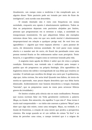 Atualmente, um campo como a medicina é tão complicado que, se
alguém disser “Este paciente pode ser tratado por meio do fluxo da
inteligência”, será ouvido com descrédito.
O estado ilimitado não é visto com frequência em nossa
sociedade, enquanto seu oposto é absolutamente epidêmico. Todos os
dias os psiquiatras deparam com pacientes aleijados por limites,
pessoas que programaram em si mesmas a culpa, a ansiedade ou
inseguranças inomináveis. Os que adquiriram fobias são exemplos
extremos desse fato, uma vez que seu medo mortal é absolutamente
desproporcional em relação a qualquer perigo real. Se você leva um
agorafóbico — alguém que teme espaços abertos — para passear de
carro, ele demonstra intensa ansiedade. Se você parar num campo
aberto e o mandar sair do carro, ele ficará tão paralisado como uma
pessoa normal ficaria se lhe ordenassem saltar num precipício. Tente
forçá-lo, e o agorafóbico reagirá como se estivesse lutando pela vida.
A angústia mais aguda do fóbico é saber que ele criou a própria
condição. Entretanto, sua vontade não é suficiente para romper o
padrão que ele programou na própria fisiologia. (Um agorafóbico da
Inglaterra estava tão infeliz e envergonhado de sua fobia que resolveu se
suicidar. O método que escolheu foi dirigir seu carro por 3 quilômetros,
algo que, tinha certeza, lhe seria letal! Quando isso falhou, de início ele
sentiu-se apavorado, mas pouco depois descobriu que sua fobia havia
diminuído. Acidentalmente esse homem descobrira a terapia chamada
“imersão”, que os psiquiatras usam às vezes para arrancar fóbicos
graves da irrealidade.)
Os limites criados pela ciência são os mais confinadores. Pessoas
que nunca ouviram falar em Veda geralmente conhecem a palavra
Maya, ou ilusão. Em sânscrito, ela significa “o que não é”. Esse termo é
muito mal compreendido — os rishis não usavam a palavra “Maya” para
dizer que algo não existe, como uma miragem. Maya, na verdade, é a
ilusão de fronteiras, a criação de uma mente que perdeu a perspectiva
cósmica. Ela surge quando se vê um milhão de coisas “lá fora” e se
deixa de perceber uma coisa, o campo invisível que é a origem do
 