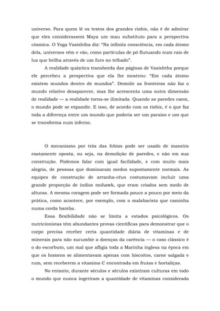 universo. Para quem lê os textos dos grandes rishis, não é de admirar
que eles considerassem Maya um mau substituto para a perspectiva
cósmica. O Yoga Vasishtha diz: “Na infinita consciência, em cada átomo
dela, universos vêm e vão, como partículas de pó flutuando num raio de
luz que brilha através de um furo no telhado”.
A realidade quântica transborda das páginas de Vasishtha porque
ele percebeu a perspectiva que ela lhe mostrou: “Em cada átomo
existem mundos dentro de mundos”. Demolir as fronteiras não faz o
mundo relativo desaparecer, mas lhe acrescenta uma outra dimensão
de realidade — a realidade torna-se ilimitada. Quando as paredes caem,
o mundo pode se expandir. E isso, de acordo com os rishis, é o que faz
toda a diferença entre um mundo que poderia ser um paraíso e um que
se transforma num inferno.
O mecanismo por trás das fobias pode ser usado de maneira
exatamente oposta, ou seja, na demolição de paredes, e não em sua
construção. Podemos falar com igual facilidade, e com muito mais
alegria, de pessoas que dominaram medos supostamente normais. As
equipes de construção de arranha-céus costumavam incluir uma
grande proporção de índios mohawk, que eram criados sem medo de
alturas. A mesma coragem pode ser formada pouco a pouco por meio da
prática, como acontece, por exemplo, com o malabarista que caminha
numa corda bamba.
Essa flexibilidade não se limita a estados psicológicos. Os
nutricionistas têm abundantes provas científicas para demonstrar que o
corpo precisa receber certa quantidade diária de vitaminas e de
minerais para não sucumbir a doenças da carência — o caso clássico é
o do escorbuto, um mal que afligia toda a Marinha inglesa na época em
que os homens se alimentavam apenas com biscoitos, carne salgada e
rum, sem receberem a vitamina C encontrada em frutas e hortaliças.
No entanto, durante séculos e séculos existiram culturas em todo
o mundo que nunca ingeriram a quantidade de vitaminas considerada
 
