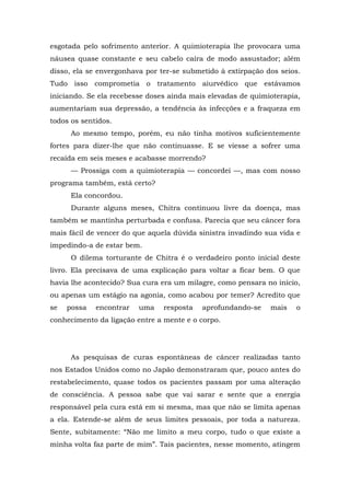 esgotada pelo sofrimento anterior. A quimioterapia lhe provocara uma
náusea quase constante e seu cabelo caíra de modo assustador; além
disso, ela se envergonhava por ter-se submetido à extirpação dos seios.
Tudo isso comprometia o tratamento aiurvédico que estávamos
iniciando. Se ela recebesse doses ainda mais elevadas de quimioterapia,
aumentariam sua depressão, a tendência às infecções e a fraqueza em
todos os sentidos.
Ao mesmo tempo, porém, eu não tinha motivos suficientemente
fortes para dizer-lhe que não continuasse. E se viesse a sofrer uma
recaída em seis meses e acabasse morrendo?
— Prossiga com a quimioterapia — concordei —, mas com nosso
programa também, está certo?
Ela concordou.
Durante alguns meses, Chitra continuou livre da doença, mas
também se mantinha perturbada e confusa. Parecia que seu câncer fora
mais fácil de vencer do que aquela dúvida sinistra invadindo sua vida e
impedindo-a de estar bem.
O dilema torturante de Chitra é o verdadeiro ponto inicial deste
livro. Ela precisava de uma explicação para voltar a ficar bem. O que
havia lhe acontecido? Sua cura era um milagre, como pensara no início,
ou apenas um estágio na agonia, como acabou por temer? Acredito que
se possa encontrar uma resposta aprofundando-se mais o
conhecimento da ligação entre a mente e o corpo.
As pesquisas de curas espontâneas de câncer realizadas tanto
nos Estados Unidos como no Japão demonstraram que, pouco antes do
restabelecimento, quase todos os pacientes passam por uma alteração
de consciência. A pessoa sabe que vai sarar e sente que a energia
responsável pela cura está em si mesma, mas que não se limita apenas
a ela. Estende-se além de seus limites pessoais, por toda a natureza.
Sente, subitamente: “Não me limito a meu corpo, tudo o que existe a
minha volta faz parte de mim”. Tais pacientes, nesse momento, atingem
 