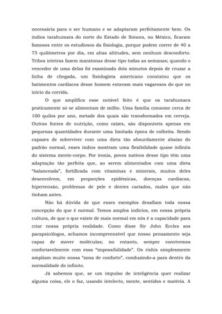 necessária para o ser humano e se adaptaram perfeitamente bem. Os
índios tarahumara do norte do Estado de Sonora, no México, ficaram
famosos entre os estudiosos da fisiologia, porque podem correr de 40 a
75 quilômetros por dia, em altas altitudes, sem nenhum desconforto.
Tribos inteiras fazem maratonas desse tipo todas as semanas; quando o
vencedor de uma delas foi examinado dois minutos depois de cruzar a
linha de chegada, um fisiologista americano constatou que os
batimentos cardíacos desse homem estavam mais vagarosos do que no
início da corrida.
O que amplifica esse notável feito é que os tarahumara
praticamente só se alimentam de milho. Uma família consome cerca de
100 quilos por ano, metade dos quais são transformados em cerveja.
Outras fontes de nutrição, como raízes, são disponíveis apenas em
pequenas quantidades durante uma limitada época de colheita. Sendo
capazes de sobreviver com uma dieta tão absurdamente abaixo do
padrão normal, esses índios mostram uma flexibilidade quase infinita
do sistema mente-corpo. Por ironia, povos nativos desse tipo têm uma
adaptação tão perfeita que, ao serem alimentados com uma dieta
“balanceada”, fortificada com vitaminas e minerais, muitos deles
desenvolvem, em proporções epidêmicas, doenças cardíacas,
hipertensão, problemas de pele e dentes cariados, males que não
tinham antes.
Não há dúvida de que esses exemplos desafiam toda nossa
concepção do que é normal. Temos amplos indícios, em nossa própria
cultura, de que o que existe de mais normal em nós é a capacidade para
criar nossa própria realidade. Como disse Sir John Eccles aos
parapsicólogos, achamos incompreensível que nosso pensamento seja
capaz de mover moléculas; no entanto, sempre convivemos
confortavelmente com essa “impossibilidade”. Os rishis simplesmente
ampliam muito nossa “zona de conforto”, conduzindo-a para dentro da
normalidade do infinito.
Já sabemos que, se um impulso de inteligência quer realizar
alguma coisa, ele o faz, usando intelecto, mente, sentidos e matéria. A
 