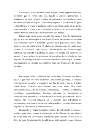 Entretanto, num sentido mais amplo, essas experiências nos
mostram que o corpo não está ligado a reações previsíveis. A
inteligência de uma célula é criativa. O mecanismo previsível que reage
de forma positiva ao poly-I:C e de forma negativa à ciclofosfamida pode
se transformar e reagir a qualquer outra coisa. Mais ainda, ele pode dar
uma viravolta e reagir com resultados opostos — o cheiro de cânfora
poderia ter sido associado a qualquer uma das drogas.
Então, não existe uma conexão fixa entre o tipo de experiência
que se introduz no corpo e o resultado disso — nosso sistema nervoso
está construído para o ilimitado. Quanto mais pensamos nisso, mais
notáveis são as implicações. O cheiro de cânfora não fez nada para
causar a mudança nas células imunológicas; os camundongos
poderiam ter sentido o perfume de rosas ou ouvido um quarteto de
Mozart. O que realmente aconteceu dentro deles foi a criação de um
impulso de inteligência, uma entidade totalmente fluida que coordena
um fragmento do mundo não-material com um fragmento do mundo
material.
Os antigos rishis conheciam isso muito bem. Um verso dos Vedas
diz: “O que você vê você se torna”. Em outras palavras, a simples
experiência de perceber o mundo é que faz de você o que é. E existe
prova disso. Crianças que crescem em lares onde falta amor
apresentam uma série de sintomas emocionais — podem ser infelizes,
neuróticas, esquizofrênicas, doentias, raivosas etc. Entretanto, a
condição mais estranha é a denominada nanismo psicossocial. Essas
crianças não crescem; induzem em si mesmas uma deficiência do
hormônio de crescimento produzido pela hipófise e, por isso, continuam
pequenas e fisicamente subdesenvolvidas.
Ignorando o relógio biológico, o início da puberdade se atrasa e
também pode haver atraso na aquisição de faculdades mentais típicas
da idade, fato não diretamente controlado pela hipófise. O mal não se
deve ao mau funcionamento da glândula, pois quando essas crianças
 