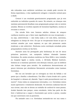 são colocadas num ambiente carinhoso seu estado pode reverter de
forma espontânea, e elas rapidamente atingem o tamanho normal para
a idade.
Crescer é um resultado geneticamente programado, que já vem
embutido no indivíduo quando ele nasce. No entanto, as crianças com
nanismo psicossocial desafiam essa programação porque não se sentem
amadas. Mesmo se recebem injeções de hormônio hipofisário, muitas se
recusam a crescer.
Um estudo feito com homens adultos vítimas de ataques
cardíacos mostrou que o fator mais significativo em sua recuperação —
ou seja, sobrevivência — não tinha nada a ver com dieta, exercícios,
tabagismo ou desejo de viver. Os que se recuperaram foram os que se
sentiam amados por suas esposas; os que não pensavam assim
tenderam a não sobreviver. Nenhuma outra correlação estudada pelos
pesquisadores revelou-se tão forte.
Durante anos fui perseguido pela lembrança de um de meus
primeiros pacientes, um camponês indiano chamado Laxman
Govindass. Eu ainda estudava medicina em Nova Délhi e meu trabalho
no hospital ligado a minha escola, o All-India Medical Institute,
limitava-se a examinar pacientes com doenças comuns, que os médicos
não tinham tempo para atender. Os acadêmicos demonstravam ali
pouco interesse por alcoólatras fisicamente arruinados como Laxman
Govindass.
Ele era um lavrador que se entregara ao vício da bebida a tal
ponto que a família o abandonara. Um filho o havia levado até a porta
do hospital e o deixara ali, dizendo: “Aqui é onde provavelmente você vai
morrer”. Como todos os camponeses internados, o sr. Govindass estava
muito apreensivo e totalmente deslocado. Os internos cuidaram bem de
sua cirrose, mas não se deram ao trabalho de conhecê-lo como pessoa.
Acabei fazendo isso porque, como estudante, tinha boa parte do dia
livre e habituei-me a seguir o funcionário que servia o jantar, ocasião
em que conversava com os pacientes.
Fiz amizade com o sr. Govindass sentando-me em sua cama e
 