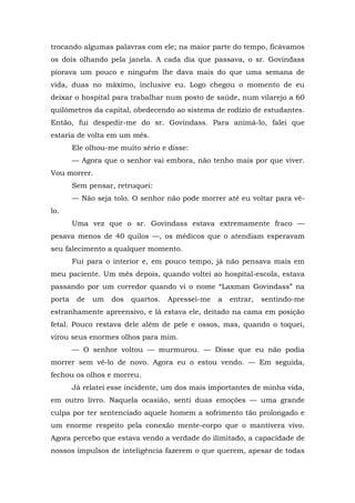 trocando algumas palavras com ele; na maior parte do tempo, ficávamos
os dois olhando pela janela. A cada dia que passava, o sr. Govindass
piorava um pouco e ninguém lhe dava mais do que uma semana de
vida, duas no máximo, inclusive eu. Logo chegou o momento de eu
deixar o hospital para trabalhar num posto de saúde, num vilarejo a 60
quilômetros da capital, obedecendo ao sistema de rodízio de estudantes.
Então, fui despedir-me do sr. Govindass. Para animá-lo, falei que
estaria de volta em um mês.
Ele olhou-me muito sério e disse:
— Agora que o senhor vai embora, não tenho mais por que viver.
Vou morrer.
Sem pensar, retruquei:
— Não seja tolo. O senhor não pode morrer até eu voltar para vê-
lo.
Uma vez que o sr. Govindass estava extremamente fraco —
pesava menos de 40 quilos —, os médicos que o atendiam esperavam
seu falecimento a qualquer momento.
Fui para o interior e, em pouco tempo, já não pensava mais em
meu paciente. Um mês depois, quando voltei ao hospital-escola, estava
passando por um corredor quando vi o nome “Laxman Govindass” na
porta de um dos quartos. Apressei-me a entrar, sentindo-me
estranhamente apreensivo, e lá estava ele, deitado na cama em posição
fetal. Pouco restava dele além de pele e ossos, mas, quando o toquei,
virou seus enormes olhos para mim.
— O senhor voltou — murmurou. — Disse que eu não podia
morrer sem vê-lo de novo. Agora eu o estou vendo. — Em seguida,
fechou os olhos e morreu.
Já relatei esse incidente, um dos mais importantes de minha vida,
em outro livro. Naquela ocasião, senti duas emoções — uma grande
culpa por ter sentenciado aquele homem a sofrimento tão prolongado e
um enorme respeito pela conexão mente-corpo que o mantivera vivo.
Agora percebo que estava vendo a verdade do ilimitado, a capacidade de
nossos impulsos de inteligência fazerem o que querem, apesar de todas
 