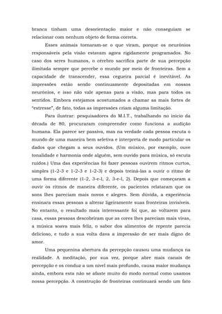 branca tinham uma desorientação maior e não conseguiam se
relacionar com nenhum objeto de forma correta.
Esses animais tornaram-se o que viram, porque os neurônios
responsáveis pela visão estavam agora rigidamente programados. No
caso dos seres humanos, o cérebro sacrifica parte de sua percepção
ilimitada sempre que percebe o mundo por meio de fronteiras. Sem a
capacidade de transcender, essa cegueira parcial é inevitável. As
impressões estão sendo continuamente depositadas em nossos
neurônios, e isso não vale apenas para a visão, mas para todos os
sentidos. Embora estejamos acostumados a chamar as mais fortes de
“estresse”, de fato, todas as impressões criam alguma limitação.
Para ilustrar: pesquisadores do M.I.T., trabalhando no início da
década de 80, procuraram compreender como funciona a audição
humana. Ela parece ser passiva, mas na verdade cada pessoa escuta o
mundo de uma maneira bem seletiva e interpreta de modo particular os
dados que chegam a seus ouvidos. (Um músico, por exemplo, ouve
tonalidade e harmonia onde alguém, sem ouvido para música, só escuta
ruídos.) Uma das experiências foi fazer pessoas ouvirem ritmos curtos,
simples (1-2-3 e 1-2-3 e 1-2-3) e depois treiná-las a ouvir o ritmo de
uma forma diferente (1-2, 3-e-l, 2, 3-e-l, 2). Depois que começaram a
ouvir os ritmos de maneira diferente, os pacientes relataram que os
sons lhes pareciam mais novos e alegres. Sem dúvida, a experiência
ensinara essas pessoas a alterar ligeiramente suas fronteiras invisíveis.
No entanto, o resultado mais interessante foi que, ao voltarem para
casa, essas pessoas descobriram que as cores lhes pareciam mais vivas,
a música soava mais feliz, o sabor dos alimentos de repente parecia
delicioso, e tudo a sua volta dava a impressão de ser mais digno de
amor.
Uma pequenina abertura da percepção causou uma mudança na
realidade. A meditação, por sua vez, porque abre mais canais de
percepção e os conduz a um nível mais profundo, causa maior mudança
ainda, embora esta não se afaste muito do modo normal como usamos
nossa percepção. A construção de fronteiras continuará sendo um fato
 