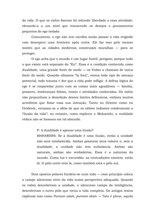 da vida. O que os rishis fizeram foi infundir liberdade a essa atividade,
elevando-a a um nível que transcende os desejos e pensamentos
pequenos do ego isolado.
Comumente, o ego não tem escolha senão passar a vida erigindo
com desespero uma fronteira após outra. Ele faz isso pelo mesmo
motivo que as cidades medievais construíam muralhas — para se
proteger.
O ego acha que o mundo é um lugar hostil, perigoso, porque tudo
o que existe está separado do “Eu”. Essa é a condição conhecida como
dualidade, uma grande fonte de medo — os Vedas a chamam de única
fonte do medo. Quando olhamos “lá fora”, vemos todo tipo de ameaça
potencial, todo trauma e dor que a vida pode infligir. A defesa lógica do
ego é se emparedar junto com as coisas mais agradáveis — família,
prazeres, lembranças felizes, rostos e atividades conhecidas. Os rishis
não propunham a demolição desses limites defensivos, embora muitos
acreditem que fosse essa sua intenção. Tanto no Oriente como no
Ocidente, enraizou-se a idéia de que os sábios indianos condenavam a
“ilusão da vida”; no entanto, como explicou o Maharishi, a realidade
védica não se baseava em tal absurdo.
P: A dualidade é apenas uma ilusão?
MAHARISHI: Se a dualidade é uma ilusão, então a unidade
não será estabelecida. Ambas possuem seus valores e, sem a
dualidade, a unidade não tem substância. Ambas são
naturais, ambas são verdadeiras. Essa é a natureza do
mundo. Como luz e escuridão, as contradições existem, estão
lá. O pólo norte está lá, como também está o pólo sul.
Dois opostos polares fundem-se num todo — esse princípio coloca
o campo silencioso ativo da vida numa perspectiva adequada. Quando
os rishis descobriram a unidade, o silencioso campo da inteligência,
descobriram o outro pólo que torna a vida completa. Os antigos textos
explicam isso como Purnam adah, purnam idam — “Isto é pleno, aquilo
 