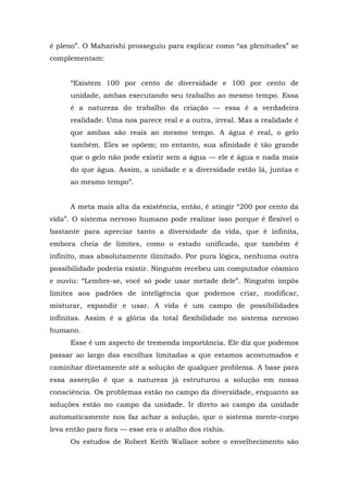 é pleno”. O Maharishi prosseguiu para explicar como “as plenitudes” se
complementam:
“Existem 100 por cento de diversidade e 100 por cento de
unidade, ambas executando seu trabalho ao mesmo tempo. Essa
é a natureza do trabalho da criação — essa é a verdadeira
realidade. Uma nos parece real e a outra, irreal. Mas a realidade é
que ambas são reais ao mesmo tempo. A água é real, o gelo
também. Eles se opõem; no entanto, sua afinidade é tão grande
que o gelo não pode existir sem a água — ele é água e nada mais
do que água. Assim, a unidade e a diversidade estão lá, juntas e
ao mesmo tempo”.
A meta mais alta da existência, então, é atingir “200 por cento da
vida”. O sistema nervoso humano pode realizar isso porque é flexível o
bastante para apreciar tanto a diversidade da vida, que é infinita,
embora cheia de limites, como o estado unificado, que também é
infinito, mas absolutamente ilimitado. Por pura lógica, nenhuma outra
possibilidade poderia existir. Ninguém recebeu um computador cósmico
e ouviu: “Lembre-se, você só pode usar metade dele”. Ninguém impôs
limites aos padrões de inteligência que podemos criar, modificar,
misturar, expandir e usar. A vida é um campo de possibilidades
infinitas. Assim é a glória da total flexibilidade no sistema nervoso
humano.
Esse é um aspecto de tremenda importância. Ele diz que podemos
passar ao largo das escolhas limitadas a que estamos acostumados e
caminhar diretamente até a solução de qualquer problema. A base para
essa asserção é que a natureza já estruturou a solução em nossa
consciência. Os problemas estão no campo da diversidade, enquanto as
soluções estão no campo da unidade. Ir direto ao campo da unidade
automaticamente nos faz achar a solução, que o sistema mente-corpo
leva então para fora — esse era o atalho dos rishis.
Os estudos de Robert Keith Wallace sobre o envelhecimento são
 