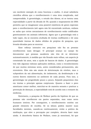 um excelente exemplo de como funciona o atalho. A atual sabedoria
científica afirma que o envelhecimento é uma área complicada, mal
compreendida. A gerontologia, o estudo dos idosos, só se tornou uma
especialidade a partir da década de 50, quando o mapeamento do DNA
permitiu que se imaginasse uma possível existência de genes especiais
para o envelhecimento (até agora não foi encontrado nenhum, embora
se saiba que certos mecanismos de envelhecimento estão codificados
geneticamente em animais inferiores). Agora que a gerontologia está a
todo vapor, ela se encontra atulhada de teorias conflitantes e de uma
quantidade imensa de dados obtidos de projetos de pesquisa, que
levarão décadas para se encerrar.
Esse esforço intensivo em pesquisas não fez as pessoas
envelhecerem mais devagar. O principal avanço no campo foi
documentar que pessoas saudáveis não têm de se deteriorar
automaticamente, à medida que vão ficando mais velhas, um aspecto já
constatado há anos, sem a ajuda de bancos de dados. A gerontologia
tem tido algumas valiosas aplicações médicas, como o reconhecimento
de que muitos sintomas senis, antes considerados permanentes, são
reversíveis. Eles não são sinais de deterioração do cérebro, mas o
subproduto da má alimentação, do isolamento, da desidratação e de
outros fatores existentes no ambiente de cada pessoa. Fora isso, a
gerontologia vai progredindo pouco a pouco, forjando pequeninos elos
em teorias a princípio apenas conjeturais. Quanto a fazer o povo
americano comer melhor, exercitar-se de maneira sensata e praticar a
prevenção de doenças, a especialidade está de acordo com o restante da
medicina.
Entretanto, a pesquisa de Wallace partiu da hipótese de que as
pessoas não envelhecem em partes separadas, mas como seres
humanos inteiros. Por conseguinte, o envelhecimento contém um
grande elemento de escolha. Se os idosos podem manter suas
faculdades mentais, usando-as continuamente, então a prática da
meditação, que abre a percepção por completo, deveria fazer mais
ainda. A descoberta básica de Wallace, como já mencionei, foi que
 