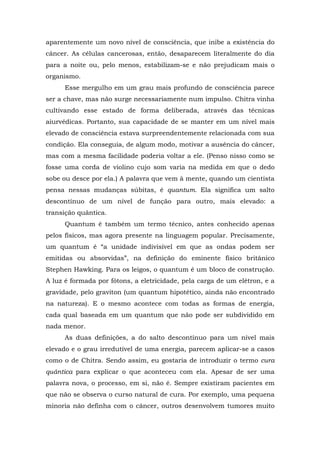 aparentemente um novo nível de consciência, que inibe a existência do
câncer. As células cancerosas, então, desaparecem literalmente do dia
para a noite ou, pelo menos, estabilizam-se e não prejudicam mais o
organismo.
Esse mergulho em um grau mais profundo de consciência parece
ser a chave, mas não surge necessariamente num impulso. Chitra vinha
cultivando esse estado de forma deliberada, através das técnicas
aiurvédicas. Portanto, sua capacidade de se manter em um nível mais
elevado de consciência estava surpreendentemente relacionada com sua
condição. Ela conseguia, de algum modo, motivar a ausência do câncer,
mas com a mesma facilidade poderia voltar a ele. (Penso nisso como se
fosse uma corda de violino cujo som varia na medida em que o dedo
sobe ou desce por ela.) A palavra que vem à mente, quando um cientista
pensa nessas mudanças súbitas, é quantum. Ela significa um salto
descontínuo de um nível de função para outro, mais elevado: a
transição quântica.
Quantum é também um termo técnico, antes conhecido apenas
pelos físicos, mas agora presente na linguagem popular. Precisamente,
um quantum é “a unidade indivisível em que as ondas podem ser
emitidas ou absorvidas”, na definição do eminente físico britânico
Stephen Hawking. Para os leigos, o quantum é um bloco de construção.
A luz é formada por fótons, a eletricidade, pela carga de um elétron, e a
gravidade, pelo graviton (um quantum hipotético, ainda não encontrado
na natureza). E o mesmo acontece com todas as formas de energia,
cada qual baseada em um quantum que não pode ser subdividido em
nada menor.
As duas definições, a do salto descontínuo para um nível mais
elevado e o grau irredutível de uma energia, parecem aplicar-se a casos
como o de Chitra. Sendo assim, eu gostaria de introduzir o termo cura
quântica para explicar o que aconteceu com ela. Apesar de ser uma
palavra nova, o processo, em si, não é. Sempre existiram pacientes em
que não se observa o curso natural de cura. Por exemplo, uma pequena
minoria não definha com o câncer, outros desenvolvem tumores muito
 