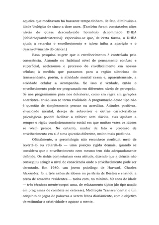 aqueles que meditavam há bastante tempo tinham, de fato, diminuído a
idade biológica de cinco a doze anos. (Também foram constatados altos
níveis do quase desconhecido hormônio denominado DHEA
[dehidroepiandrosterona]; especulou-se que, de certa forma, o DHEA
ajuda a retardar o envelhecimento e talvez iniba a aparição e o
desenvolvimento do câncer.)
Essa pesquisa sugere que o envelhecimento é controlado pela
consciência. Atuando no habitual nível de pensamento confuso e
superficial, aceleramos o processo do envelhecimento em nossas
células; à medida que passamos para a região silenciosa do
transcendente, porém, a atividade mental cessa e, aparentemente, a
atividade celular a acompanha. Se isso é verdade, então o
envelhecimento pode ser programado em diferentes níveis de percepção.
Se nos programamos para nos deteriorar, como era regra em gerações
anteriores, então isso se torna realidade. A programação desse tipo não
é questão de simplesmente pensar ou acreditar. Atitudes positivas,
vivacidade mental, desejo de sobreviver e outras características
psicológicas podem facilitar a velhice; sem dúvida, elas ajudam a
romper o rígido condicionamento social em que muitas vezes os idosos
se vêem presos. No entanto, mudar de fato o processo de
envelhecimento em si é uma questão diferente, muito mais profunda.
Oficialmente, a gerontologia não reconhece nenhum meio de
revertê-lo ou retardá-lo — uma posição rígida demais, quando se
considera que o envelhecimento nem mesmo tem sido adequadamente
definido. Os rishis contestariam essa atitude, dizendo que a ciência não
conseguiu atingir o nível de consciência onde o envelhecimento pode ser
derrotado. Em 1980, um jovem psicólogo de Harvard, Charles
Alexander, foi a três asilos de idosos na periferia de Boston e ensinou a
cerca de sessenta residentes — todos com, no mínimo, 80 anos de idade
— três técnicas mente-corpo: uma, de relaxamento típico (do tipo usado
em programas de combate ao estresse), Meditação Transcendental e um
conjunto de jogos de palavras a serem feitos diariamente, com o objetivo
de estimular a criatividade e aguçar a mente.
 