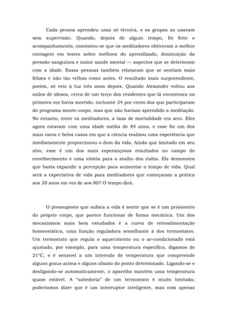 Cada pessoa aprendeu uma só técnica, e os grupos as usavam
sem supervisão. Quando, depois de algum tempo, foi feito o
acompanhamento, constatou-se que os meditadores obtiveram a melhor
contagem em testes sobre melhora do aprendizado, diminuição da
pressão sanguínea e maior saúde mental — aspectos que se deterioram
com a idade. Essas pessoas também relataram que se sentiam mais
felizes e não tão velhas como antes. O resultado mais surpreendente,
porém, só veio à luz três anos depois. Quando Alexander voltou aos
asilos de idosos, cerca de um terço dos residentes que lá encontrara na
primeira vez havia morrido, inclusive 24 por cento dos que participaram
do programa mente-corpo, mas que não haviam aprendido a meditação.
No entanto, entre os meditadores, a taxa de mortalidade era zero. Eles
agora estavam com uma idade média de 84 anos, e esse foi um dos
mais raros e belos casos em que a ciência realizou uma experiência que
imediatamente proporcionou o dom da vida. Ainda que limitado em seu
alvo, esse é um dos mais esperançosos resultados no campo do
envelhecimento e uma vitória para o atalho dos rishis. Ele demonstra
que basta expandir a percepção para aumentar o tempo de vida. Qual
será a expectativa de vida para meditadores que começaram a prática
aos 20 anos em vez de aos 80? O tempo dirá.
O pressuposto que sufoca a vida é sentir que se é um prisioneiro
do próprio corpo, que parece funcionar de forma mecânica. Um dos
mecanismos mais bem estudados é a curva de retroalimentação
homeostática, uma função reguladora semelhante à dos termostatos.
Um termostato que regula o aquecimento ou o ar-condicionado está
ajustado, por exemplo, para uma temperatura específica, digamos de
21°C, e é sensível a um intervalo de temperatura que compreende
alguns graus acima e alguns abaixo do ponto determinado. Ligando-se e
desligando-se automaticamente, o aparelho mantém uma temperatura
quase estável. A “sabedoria” de um termostato é muito limitada;
poderíamos dizer que é um interruptor inteligente, mas com apenas
 
