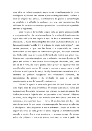 uma idéia na cabeça, enquanto as curvas de retroalimentação do corpo
conseguem equilibrar não apenas a pressão sanguínea como também o
nível de oxigênio nas células, o metabolismo da glicose, a concentração
de oxigênio e o dióxido de carbono etc., sem nos esquecermos dos
milhares de substâncias químicas produzidas com milimétrica precisão
em todo o organismo.
Uma vez que o termostato sempre volta ao ponto preestabelecido
e o corpo também, não estaríamos diante de um tipo de funcionamento
rígido que não pode ser negado e que, de fato, é necessário a nossa
existência? O maior dos fisiologistas do século 19, Claude Bernard, fez a
famosa afirmação: “A vida livre é a fixidez de nosso meio interior” — em
outras palavras, o que nos faz livres é a capacidade de nossos
termostatos se manterem em determinada posição. Por mais brilhante
que tenha sido essa percepção de Bernard, ela contém um grave erro.
Quando um termostato registra que o ambiente está com dezoito ou 24
graus em vez de 21, ele encara essas variações como erro, pois, para
ele, só 21 é certo. No corpo, porém, vários pontos de ajuste podem ser
considerados como certos. O normal é apenas o ponto para o qual
voltamos a maior parte do tempo. Se alguém corresse a maratona sem o
aumento da pressão sanguínea, dos batimentos cardíacos, do
metabolismo da glicose e da produção de suor a um ponto
drasticamente acima do “normal”, cairia morto.
“Normal” é apenas a zona onde gostamos de viver. Não se trata de
uma regra, mas de uma preferência. Os índios tarahumara, talvez por
descenderem de antigos corredores que levavam mensagens através dos
Andes para todo o império inca, se ajustaram a um “normal” diferente
do nosso, mais adequado a seu modo de vida. Desafiando uma dieta de
escassez, o que queriam fazer — correr 75 quilômetros por dia — era
mais importante do que meras normas corporais. Seu corpo se adaptou
à inteligência, sem perguntas, e não o contrário. Graças ao hábito de
seguir um estilo de vida, pode ser difícil adaptar-se instantaneamente
quando a mente deseja uma mudança — pessoas obesas não devem
saltar da poltrona e lançar-se numa maratona —, mas o poder da
 