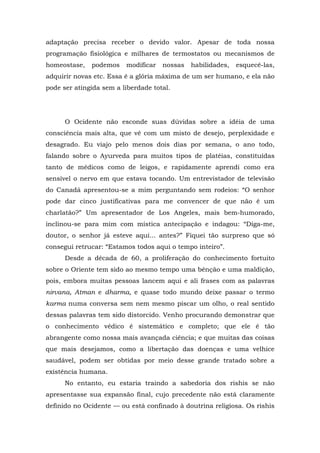 adaptação precisa receber o devido valor. Apesar de toda nossa
programação fisiológica e milhares de termostatos ou mecanismos de
homeostase, podemos modificar nossas habilidades, esquecê-las,
adquirir novas etc. Essa é a glória máxima de um ser humano, e ela não
pode ser atingida sem a liberdade total.
O Ocidente não esconde suas dúvidas sobre a idéia de uma
consciência mais alta, que vê com um misto de desejo, perplexidade e
desagrado. Eu viajo pelo menos dois dias por semana, o ano todo,
falando sobre o Ayurveda para muitos tipos de platéias, constituídas
tanto de médicos como de leigos, e rapidamente aprendi como era
sensível o nervo em que estava tocando. Um entrevistador de televisão
do Canadá apresentou-se a mim perguntando sem rodeios: “O senhor
pode dar cinco justificativas para me convencer de que não é um
charlatão?” Um apresentador de Los Angeles, mais bem-humorado,
inclinou-se para mim com mística antecipação e indagou: “Diga-me,
doutor, o senhor já esteve aqui... antes?” Fiquei tão surpreso que só
consegui retrucar: “Estamos todos aqui o tempo inteiro”.
Desde a década de 60, a proliferação do conhecimento fortuito
sobre o Oriente tem sido ao mesmo tempo uma bênção e uma maldição,
pois, embora muitas pessoas lancem aqui e ali frases com as palavras
nirvana, Atman e dharma, e quase todo mundo deixe passar o termo
karma numa conversa sem nem mesmo piscar um olho, o real sentido
dessas palavras tem sido distorcido. Venho procurando demonstrar que
o conhecimento védico é sistemático e completo; que ele é tão
abrangente como nossa mais avançada ciência; e que muitas das coisas
que mais desejamos, como a libertação das doenças e uma velhice
saudável, podem ser obtidas por meio desse grande tratado sobre a
existência humana.
No entanto, eu estaria traindo a sabedoria dos rishis se não
apresentasse sua expansão final, cujo precedente não está claramente
definido no Ocidente — ou está confinado à doutrina religiosa. Os rishis
 