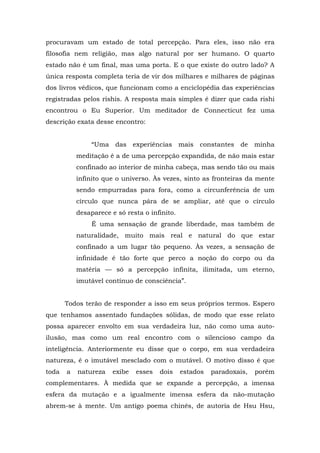 procuravam um estado de total percepção. Para eles, isso não era
filosofia nem religião, mas algo natural por ser humano. O quarto
estado não é um final, mas uma porta. E o que existe do outro lado? A
única resposta completa teria de vir dos milhares e milhares de páginas
dos livros védicos, que funcionam como a enciclopédia das experiências
registradas pelos rishis. A resposta mais simples é dizer que cada rishi
encontrou o Eu Superior. Um meditador de Connecticut fez uma
descrição exata desse encontro:
“Uma das experiências mais constantes de minha
meditação é a de uma percepção expandida, de não mais estar
confinado ao interior de minha cabeça, mas sendo tão ou mais
infinito que o universo. Às vezes, sinto as fronteiras da mente
sendo empurradas para fora, como a circunferência de um
círculo que nunca pára de se ampliar, até que o círculo
desaparece e só resta o infinito.
É uma sensação de grande liberdade, mas também de
naturalidade, muito mais real e natural do que estar
confinado a um lugar tão pequeno. Às vezes, a sensação de
infinidade é tão forte que perco a noção do corpo ou da
matéria — só a percepção infinita, ilimitada, um eterno,
imutável contínuo de consciência”.
Todos terão de responder a isso em seus próprios termos. Espero
que tenhamos assentado fundações sólidas, de modo que esse relato
possa aparecer envolto em sua verdadeira luz, não como uma auto-
ilusão, mas como um real encontro com o silencioso campo da
inteligência. Anteriormente eu disse que o corpo, em sua verdadeira
natureza, é o imutável mesclado com o mutável. O motivo disso é que
toda a natureza exibe esses dois estados paradoxais, porém
complementares. À medida que se expande a percepção, a imensa
esfera da mutação e a igualmente imensa esfera da não-mutação
abrem-se à mente. Um antigo poema chinês, de autoria de Hsu Hsu,
 