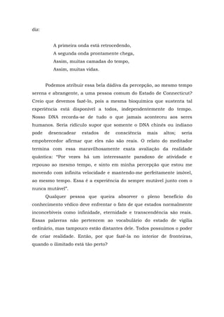 diz:
A primeira onda está retrocedendo,
A segunda onda prontamente chega,
Assim, muitas camadas do tempo,
Assim, muitas vidas.
Podemos atribuir essa bela dádiva da percepção, ao mesmo tempo
serena e abrangente, a uma pessoa comum do Estado de Connecticut?
Creio que devemos fazê-lo, pois a mesma bioquímica que sustenta tal
experiência está disponível a todos, independentemente do tempo.
Nosso DNA recorda-se de tudo o que jamais aconteceu aos seres
humanos. Seria ridículo supor que somente o DNA chinês ou indiano
pode desencadear estados de consciência mais altos; seria
empobrecedor afirmar que eles não são reais. O relato do meditador
termina com essa maravilhosamente exata avaliação da realidade
quântica: “Por vezes há um interessante paradoxo de atividade e
repouso ao mesmo tempo, e sinto em minha percepção que estou me
movendo com infinita velocidade e mantendo-me perfeitamente imóvel,
ao mesmo tempo. Essa é a experiência do sempre mutável junto com o
nunca mutável”.
Qualquer pessoa que queira absorver o pleno benefício do
conhecimento védico deve enfrentar o fato de que estados normalmente
inconcebíveis como infinidade, eternidade e transcendência são reais.
Essas palavras não pertencem ao vocabulário do estado de vigília
ordinário, mas tampouco estão distantes dele. Todos possuímos o poder
de criar realidade. Então, por que fazê-la no interior de fronteiras,
quando o ilimitado está tão perto?
 