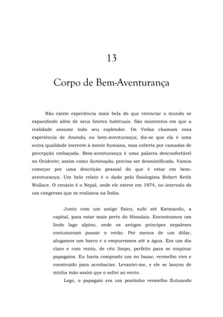 13
Corpo de Bem-Aventurança
Não existe experiência mais bela do que vivenciar o mundo se
expandindo além de seus limites habituais. São momentos em que a
realidade assume todo seu esplendor. Os Vedas chamam essa
experiência de Ananda, ou bem-aventurança; diz-se que ela é uma
outra qualidade inerente à mente humana, mas coberta por camadas de
percepção embaçada. Bem-aventurança é uma palavra desconfortável
no Ocidente; assim como iluminação, precisa ser desmistificada. Vamos
começar por uma descrição pessoal do que é estar em bem-
aventurança. Um belo relato é o dado pelo fisiologista Robert Keith
Wallace. O cenário é o Nepal, onde ele esteve em 1974, no intervalo de
um congresso que se realizava na Índia.
Junto com um amigo físico, subi até Katmandu, a
capital, para estar mais perto do Himalaia. Encontramos um
lindo lago alpino, onde os antigos príncipes nepaleses
costumavam passar o verão. Por menos de um dólar,
alugamos um barco e o empurramos até a água. Era um dia
claro e com vento, de céu limpo, perfeito para se empinar
papagaios. Eu havia comprado um no bazar, vermelho vivo e
construído para acrobacias. Levantei-me, e ele se lançou de
minha mão assim que o soltei ao vento.
Logo, o papagaio era um pontinho vermelho flutuando
 