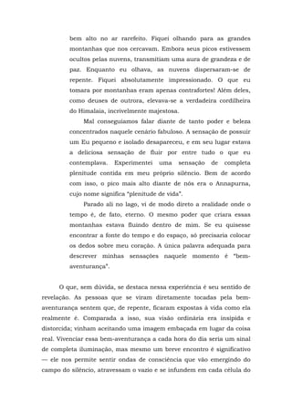 bem alto no ar rarefeito. Fiquei olhando para as grandes
montanhas que nos cercavam. Embora seus picos estivessem
ocultos pelas nuvens, transmitiam uma aura de grandeza e de
paz. Enquanto eu olhava, as nuvens dispersaram-se de
repente. Fiquei absolutamente impressionado. O que eu
tomara por montanhas eram apenas contrafortes! Além deles,
como deuses de outrora, elevava-se a verdadeira cordilheira
do Himalaia, incrivelmente majestosa.
Mal conseguíamos falar diante de tanto poder e beleza
concentrados naquele cenário fabuloso. A sensação de possuir
um Eu pequeno e isolado desapareceu, e em seu lugar estava
a deliciosa sensação de fluir por entre tudo o que eu
contemplava. Experimentei uma sensação de completa
plenitude contida em meu próprio silêncio. Bem de acordo
com isso, o pico mais alto diante de nós era o Annapurna,
cujo nome significa “plenitude de vida”.
Parado ali no lago, vi de modo direto a realidade onde o
tempo é, de fato, eterno. O mesmo poder que criara essas
montanhas estava fluindo dentro de mim. Se eu quisesse
encontrar a fonte do tempo e do espaço, só precisaria colocar
os dedos sobre meu coração. A única palavra adequada para
descrever minhas sensações naquele momento é “bem-
aventurança”.
O que, sem dúvida, se destaca nessa experiência é seu sentido de
revelação. As pessoas que se viram diretamente tocadas pela bem-
aventurança sentem que, de repente, ficaram expostas à vida como ela
realmente é. Comparada a isso, sua visão ordinária era insípida e
distorcida; vinham aceitando uma imagem embaçada em lugar da coisa
real. Vivenciar essa bem-aventurança a cada hora do dia seria um sinal
de completa iluminação, mas mesmo um breve encontro é significativo
— ele nos permite sentir ondas de consciência que vão emergindo do
campo do silêncio, atravessam o vazio e se infundem em cada célula do
 