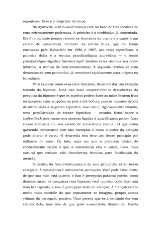 organismo. Esse é o despertar do corpo.
No Ayurveda, a bem-aventurança está na base de três técnicas de
cura extremamente poderosas. A primeira é a meditação, já comentada.
Ela é importante porque remove as fronteiras da mente e a expõe a um
estado de consciência ilimitado. As outras duas, que me foram
ensinadas pelo Maharishi em 1986 e 1987, são mais específicas. A
primeira delas é a técnica psicofisiológica aiurvédica — o termo
psicofisiológico significa “mente-corpo” (muitas vezes usamos seu nome
informal, a técnica da bem-aventurança). A segunda técnica de cura
denomina-se som primordial; já mencionei rapidamente suas origens na
Introdução.
Para explicar como essa cura funciona, deixe-me dar um exemplo
tomado da hipnose. Uma das mais surpreendentes descobertas da
pesquisa da hipnose é que os sujeitos podem fazer as mãos ficarem frias
ou quentes, criar erupções na pele e até bolhas, poucos minutos depois
de introduzida a sugestão hipnótica. Isso não é, rigorosamente falando,
uma peculiaridade do transe hipnótico — estudos feitos sobre o
biofeedback mostraram que pessoas ligadas à aparelhagem podem fazer
coisas similares em seu estado de consciência normal. O que estou
querendo demonstrar com tais exemplos é como o poder da atenção
pode alterar o corpo. O Ayurveda tem feito uso desse princípio por
milhares de anos. De fato, uma vez que a premissa básica do
conhecimento védico é que a consciência cria o corpo, nada mais
natural que tenham sido descobertas técnicas para focalização da
atenção.
A técnica da bem-aventurança e do som primordial estão nessa
categoria. A consciência é unicamente percepção. Você pode estar ciente
de que sua mão está quente, e isso é percepção passiva; porém, como
demonstraram as pesquisas com hipnose, você também pode fazer sua
mão ficar quente, e isso é percepção ativa ou atenção. A atenção exerce
muito mais controle do que comumente se imagina, porque somos
vítimas da percepção passiva. Uma pessoa que está sentindo dor tem
ciência dela, mas não de que pode aumentá-la, diminuí-la, fazê-la
 