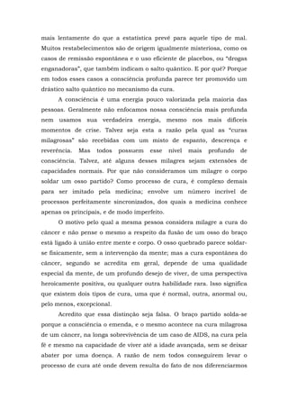 mais lentamente do que a estatística prevê para aquele tipo de mal.
Muitos restabelecimentos são de origem igualmente misteriosa, como os
casos de remissão espontânea e o uso eficiente de placebos, ou “drogas
enganadoras”, que também indicam o salto quântico. E por quê? Porque
em todos esses casos a consciência profunda parece ter promovido um
drástico salto quântico no mecanismo da cura.
A consciência é uma energia pouco valorizada pela maioria das
pessoas. Geralmente não enfocamos nossa consciência mais profunda
nem usamos sua verdadeira energia, mesmo nos mais difíceis
momentos de crise. Talvez seja esta a razão pela qual as “curas
milagrosas” são recebidas com um misto de espanto, descrença e
reverência. Mas todos possuem esse nível mais profundo de
consciência. Talvez, até alguns desses milagres sejam extensões de
capacidades normais. Por que não consideramos um milagre o corpo
soldar um osso partido? Como processo de cura, é complexo demais
para ser imitado pela medicina; envolve um número incrível de
processos perfeitamente sincronizados, dos quais a medicina conhece
apenas os principais, e de modo imperfeito.
O motivo pelo qual a mesma pessoa considera milagre a cura do
câncer e não pense o mesmo a respeito da fusão de um osso do braço
está ligado à união entre mente e corpo. O osso quebrado parece soldar-
se fisicamente, sem a intervenção da mente; mas a cura espontânea do
câncer, segundo se acredita em geral, depende de uma qualidade
especial da mente, de um profundo desejo de viver, de uma perspectiva
heroicamente positiva, ou qualquer outra habilidade rara. Isso significa
que existem dois tipos de cura, uma que é normal, outra, anormal ou,
pelo menos, excepcional.
Acredito que essa distinção seja falsa. O braço partido solda-se
porque a consciência o emenda, e o mesmo acontece na cura milagrosa
de um câncer, na longa sobrevivência de um caso de AIDS, na cura pela
fé e mesmo na capacidade de viver até a idade avançada, sem se deixar
abater por uma doença. A razão de nem todos conseguirem levar o
processo de cura até onde devem resulta do fato de nos diferenciarmos
 
