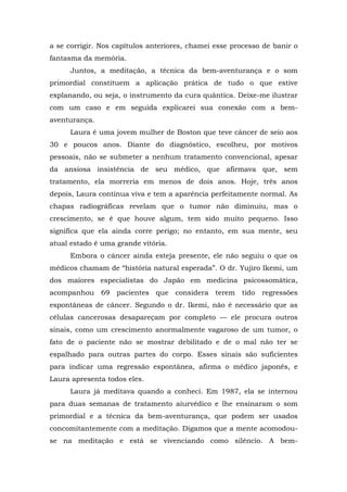 a se corrigir. Nos capítulos anteriores, chamei esse processo de banir o
fantasma da memória.
Juntos, a meditação, a técnica da bem-aventurança e o som
primordial constituem a aplicação prática de tudo o que estive
explanando, ou seja, o instrumento da cura quântica. Deixe-me ilustrar
com um caso e em seguida explicarei sua conexão com a bem-
aventurança.
Laura é uma jovem mulher de Boston que teve câncer de seio aos
30 e poucos anos. Diante do diagnóstico, escolheu, por motivos
pessoais, não se submeter a nenhum tratamento convencional, apesar
da ansiosa insistência de seu médico, que afirmava que, sem
tratamento, ela morreria em menos de dois anos. Hoje, três anos
depois, Laura continua viva e tem a aparência perfeitamente normal. As
chapas radiográficas revelam que o tumor não diminuiu, mas o
crescimento, se é que houve algum, tem sido muito pequeno. Isso
significa que ela ainda corre perigo; no entanto, em sua mente, seu
atual estado é uma grande vitória.
Embora o câncer ainda esteja presente, ele não seguiu o que os
médicos chamam de “história natural esperada”. O dr. Yujiro Ikemi, um
dos maiores especialistas do Japão em medicina psicossomática,
acompanhou 69 pacientes que considera terem tido regressões
espontâneas de câncer. Segundo o dr. Ikemi, não é necessário que as
células cancerosas desapareçam por completo — ele procura outros
sinais, como um crescimento anormalmente vagaroso de um tumor, o
fato de o paciente não se mostrar debilitado e de o mal não ter se
espalhado para outras partes do corpo. Esses sinais são suficientes
para indicar uma regressão espontânea, afirma o médico japonês, e
Laura apresenta todos eles.
Laura já meditava quando a conheci. Em 1987, ela se internou
para duas semanas de tratamento aiurvédico e lhe ensinaram o som
primordial e a técnica da bem-aventurança, que podem ser usados
concomitantemente com a meditação. Digamos que a mente acomodou-
se na meditação e está se vivenciando como silêncio. A bem-
 